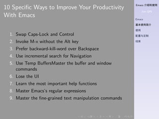 Emacs 介绍和使用
Jian QIN
Emacs
基本使用简介
使用
配置与定制
结束
. . . . . .
10 Speciﬁc Ways to Improve Your Productivity
With Emacs
1. Swap Caps-Lock and Control
2. Invoke M-x without the Alt key
3. Prefer backward-kill-word over Backspace
4. Use incremental search for Navigation
5. Use Temp BuﬀersMaster the buﬀer and window
commands
6. Lose the UI
7. Learn the most important help functions
8. Master Emacs’s regular expressions
9. Master the ﬁne-grained text manipulation commands
 