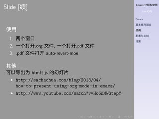 Emacs 介绍和使用
Jian QIN
Emacs
基本使用简介
使用
配置与定制
结束
. . . . . .
Slide [续]
使用
1. 两个窗口
2. 一个打开.org 文件, 一个打开.pdf 文件
3. .pdf 文件打开 auto-revert-moe
其他
可以导出为 html+js 的幻灯片
▶ http://sachachua.com/blog/2013/04/
how-to-present-using-org-mode-in-emacs/
▶ http://www.youtube.com/watch?v=Ho6nMWGtepY
 