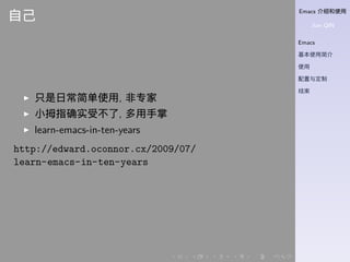Emacs 介绍和使用
Jian QIN
Emacs
基本使用简介
使用
配置与定制
结束
. . . . . .
自己
▶ 只是日常简单使用, 非专家
▶ 小拇指确实受不了, 多用手掌
▶ learn-emacs-in-ten-years
http://edward.oconnor.cx/2009/07/
learn-emacs-in-ten-years
 