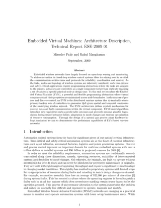 Embedded Virtual Machines: Architecture Description,

                        Technical Report ESE-2009-01


                           Miroslav Pajic and Rahul Mangharam


                                         September, 2009




                                               Abstract
         Embedded wireless networks have largely focused on open-loop sensing and monitoring.
     To address actuation in closed-loop wireless control systems there is a strong need to re-think
     the communication architectures and protocols for reliability, coordination and control. As
     the links, nodes and topology of wireless systems are inherently unreliable, such time-critical
     and safety-critical applications require programming abstractions where the tasks are assigned
     to the sensors, actuators and controllers as a single component rather than statically mapping
     a set of tasks to a specic physical node at design time. To this end, we introduce the Embed-
     ded Virtual Machine (EVM), a powerful and exible programming abstraction where virtual
     components and their properties are maintained across node boundaries. In the context of pro-
     cess and discrete control, an EVM is the distributed runtime system that dynamically selects
     primary-backup sets of controllers to guarantee QoS given spatial and temporal constraints
     of the underlying wireless network. The EVM architecture denes explicit mechanisms for
     control, data and fault communication within the virtual component. EVM-based algorithms
     introduce new capabilities such as predictable outcomes and provably minimal graceful degra-
     dation during sensor/actuator failure, adaptation to mode changes and runtime optimization
     of resource consumption. Through the design of a natural gas process plant hardware-in-
     loop simulation we aim to demonstrate the preliminary capabilities of EVM-based wireless
     networks.


1    Introduction
Automation control systems form the basis for signicant pieces of our nation's critical infrastruc-
ture. Time-critical and safety-critical automation systems are at the heart of essential infrastruc-
tures such as oil reneries, automated factories, logistics and power generation systems. Discrete
and process control represent an important domain for real-time embedded systems with over a
trillion dollars in installed systems and $90 billion in projected revenues for 2008 [1].
     In order to meet the reliability requirements, automation systems are traditionally severely
constrained along three dimensions, namely, operating resources, scalability of interconnected
systems and exibility to mode changes. Oil reneries, for example, are built to operate without
interruption for over 25 years and can never be shutdown for preventive maintenance or upgrades.
They are built with rigid ranges of operating throughput and require a signicant re-haul to adapt
to changing market conditions. This rigidity has resulted in proprietary systems with limited scope
for re-appropriation of resources during faults and retooling to match design changes on-demand.
For example, automotive assembly lines lose an average of $22,000 per minute of downtime [2]
during system faults. This has created a culture where the operating engineer is forced to patch a
faulty unit in an ad hoc manner which often necessitates masking certain sensor inputs to let the
operation proceed. This process of unsystematic alteration to the system exacerbates the problem
and makes the assembly line dicult and expensive to operate, maintain and modify.
     Embedded Wireless Sensor-Actuator-Controller (WSAC) networks are emerging as a practical
means to monitor and operate automation systems with lower setup/maintenance costs. While


                                                   1
 