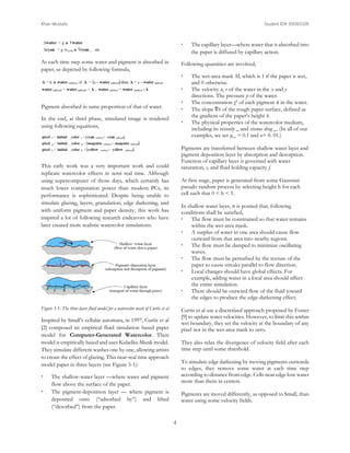 Khan Mostafa

Student ID# 109365509


At each time step some water and pigment is absorbed in
paper, as depicted by following formula,

Following quantities are involved,



Pigment absorbed in same proportion of that of water.




In the end, at third phase, simulated image is rendered
using following equations,



At first stage, paper is generated from some Gaussian
pseudo random process by selecting height h for each
cell such that 0 < h < 1.
In shallow water layer, it is posited that, following
conditions shall be satisfied,
 The flow must be constrained so that water remains
within the wet-area mask.
 A surplus of water in one area should cause flow
outward from that area into nearby regions.
 The flow must be damped to minimize oscillating
waves.
 The flow must be perturbed by the texture of the
paper to cause streaks parallel to flow direction.
 Local changes should have global effects. For
example, adding water in a local area should affect
the entire simulation.
 There should be outward flow of the fluid toward
the edges to produce the edge-darkening effect.

Figure 3-1: The three-layer fluid model for a watercolor wash of Curtis et al

Curtis et al use a discretized approach proposed by Foster
[9] to update water velocities. However, to limit this within
wet boundary, they set the velocity at the boundary of any
pixel not in the wet-area mask to zero.

Inspired by Small’s cellular automata, in 1997, Curtis et al
[2] composed an empirical fluid simulation based paper
model for Computer-Generated Watercolor. Their
model is empirically based and uses Kubelka-Munk model.
They simulate different washes one by one, allowing artists
to create the effect of glazing. This near-real time approach
model paper in three layers (see Figure 3-1):



The wet-area mask M, which is 1 if the paper is wet,
and 0 otherwise.
The velocity u, v of the water in the x and y
directions. The pressure p of the water.
The concentration gk of each pigment k in the water.
The slope ∇h of the rough paper surface, defined as
the gradient of the paper’s height h.
The physical properties of the watercolor medium,
including its viscosity _ and viscous drag _. (In all of our
examples, we set μ_ = 0.1 and κ= 0. 01.)

Pigments are transferred between shallow water layer and
pigment deposition layer by absorption and desorption.
Function of capillary layer is governed with water
saturation, s, and fluid holding capacity f.

This early work was a very important work and could
replicate watercolor effects in semi real time. Although
using supercomputer of those days, which certainly has
much lower computation power than modern PCs, its
performance is sophisticated. Despite being unable to
simulate glazing, layers, granulation, edge darkening, and
with uniform pigment and paper density, this work has
inspired a lot of following research endeavors who have
later created more realistic watercolor simulations.



The capillary layer—where water that is absorbed into
the paper is diffused by capillary action.

They also relax the divergence of velocity field after each
time step until some threshold.
To simulate edge darkening by moving pigments outwards
to edges, they remove some water at each time step
according to distance from edge. Cells near edge lose water
more than them in centers.

The shallow-water layer —where water and pigment
flow above the surface of the paper.
The pigment-deposition layer — where pigment is
deposited onto (“adsorbed by”) and lifted
(“desorbed”) from the paper.

Pigments are moved differently, as opposed to Small, than
water using some velocity fields.

4

 