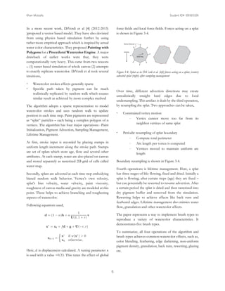 Khan Mostafa

Student ID# 109365509

In a more recent work, DiVerdi et al [4] (2012-2013)
)proposed a vector based model. They have also deviated
from using physics based simulation further by using
rather more empirical approach which is inspired by actual
water color characteristics. They proposed Painting with
Polygons for a Procedural Watercolor Engine. A major
drawback of earlier works were that, they were
computationally very heavy. This came from two reasons
– (1) raster based simulation of whole canvas (2) attempts
to exactly replicate watercolor. DiVerdi et al took several
intuitions,



force fields and local force fields. Forces acting on a splat
is shown in Figure 3-4.

Figure 3-4: Splat as in DiVerdi et al. (left) forces acting on a splat, (center)
advected splat (right) after sampling management

Watercolor strokes effects generally sparse
Specific path taken by pigment can be much
realistically replicated by random walk which creates
similar result as achieved by more complex method

Over time, different advection directions may create
unrealistically straight hard edges due to local
undersampling. This artifact is dealt by the third operation,
by resampling the splat. Two approaches can be taken,

The algorithm adopts a sparse representation to model
watercolor strokes and uses random walk to update
position in each time step. Paint pigments are represented
as “splat” particles – each being a complex polygon of n
vertices. The algorithm has four major operations:- Paint
Initialization, Pigment Advection, Sampling Management,
Lifetime Management.





At first, stroke input is recorded by placing stamps in
uniform length increment along the stroke path. Stamps
are set of splats which store age, flow and several other
attributes. At each stamp, water are also placed on canvas
and stored separately as rasterized 2D grid of cells called
water-map.

Constrained vertex motion

Vertex cannot move too far from its
neighbor vertices of same splat
Periodic resampling of splat boundary

Compute total perimeter

Arc length per vertex is computed

Vertices moved to maintain uniform arc
length

Boundary resampling is shown in Figure 3-4.
Fourth operations is lifetime management. Here, a splat
has three stages of life: flowing, fixed and dried. Initially a
splat is flowing; after certain steps (age) they are fixed –
but can potentially be rewetted to resume advection. After
a certain period the splat is dried and then rasterized into
dry pigment buffer and removed from the simulation.
Rewetting helps to achieve effects like back runs and
feathered edges. Lifetime management also mimics water
flow, granulation and other watercolor affects.

Secondly, splats are advected at each time step embodying
biased random walk behavior. Vertex’s own velocity,
splat’s bias velocity, water velocity, paint viscosity,
roughness of canvas media and gravity are modeled at this
point. These helps to achieve branching and roughening
aspects of watercolor.
Following equations used,

The paper represents a way to implement brush types to
reproduce a variety of watercolor characteristics. It
demonstrates five brush types.
To summarize, all four operations of the algorithm and
brush types achieves common watercolor effects, such as,
color blending, feathering, edge darkening, non-uniform
pigment density, granulation, back runs, rewetting, glazing
etc.

Here, d is displacement calculated. A tuning parameter α
is used with a value =0.33. This tunes the effect of global

6

 