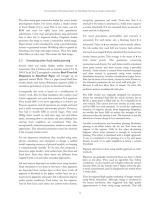 Technical Report Reviewing Papers on Real Media Painting as Graphics Application

The other major part: watercolor shader has vertex shader
and fragment shader. For vertex shader, a shader similar
to Toon Shader [11] is used. This is run twice, one for
RGB and once for alpha layer with granulation
information. Color map and granulation map generated
here is then fed to fragment shader. Fragment shader
processes this maps to create a watercolor styled image.
Paper texture is also simulated by using a provided paper
texture or generated texture. Wobbling effect is gained by
distorting color map with paper texture. Then they apply
Sobel filter on color map. This creates the final image.
3.3

receptivity parameter and mask. From this, first it is
checked if the lattice is saturated (i.e. holds water equal to
a certain threshold). If it not saturated then, an amount of
water and ink is deposited.
For water percolation, permeability and viscosity is
accounted. For each lattice site, a blocking factor κ is
associated. Value of κ can simulate various media effects.
For ink media, they used half way bounce back scheme
and used an averaged κ when calculated flow between two
nearby lattices points. This average is the mean of κ for
both lattice points. This guarantees conserving

Simulating other fluid media painting

momentum and density. For each lattice site κ is calculated
from grain texture and alum texture using a provided
formula. Grain texture is created from scanned real paper
and alum texture is generated using some random
distribution function. Another consideration is glue factor.
Inks can be more or less elastic, chosen by artist. However,
the relaxation parameter do not work well with glue = 1.
Because it will not allow flow of stream. To solve this

Several other real media display similar features of
watercolor. One is Chinese ink, as noted in section 2.2. In
2005 Chu & Tai [7] attempted to simulate Real-Time Ink
Dispersion in Absorbent Paper and brought up an
approach named MoXi. This is a paper based fluid flow
model, which used Lattice Boltzmann equation (LBE) to
simulation percolation of water in disordered media.

problem, authors modulated κ with glue.

Conceptually this work is based on a modification of
Curtis’s work. But for fluid simulation they neither used
Curtis’s approach, nor used then common N-S equation.
They found LBE to be more appealing as it doesn’t use
Poisson equations and all operations are simple and local
and it easily incorporate microscopic physics. However,
they had to modify LBE in several stages. They used
D2Qp lattice model. In each time step, for each lattice
space, streaming flow to net lattice site and colliding flow
arriving from neighbors are considered. They also
incorporated a relaxation parameter, similar to some other
approaches. This relaxation parameter tunes the elasticity
if ink (or paint media/color).

The LBE model was originally designed for situations
where the simulated fluid fills the whole domain, but in
MoXi, a spars space is filled with air. Air is regarded to be
zero valued. This causes non-zero density in some cases
and let LBE not work properly. To avoid the unphysical
situation of negative density from happening altogether,
we modify the basic LBE to reduce the strength of the
advection when the density is low. The rationale is that the
advection of water drops in less saturated areas.
Another consideration was boundary pinning. Boundary
pinning is an effect where ink do not flow from wet
regions to dry regions. Only in few place de-pinning
happens where water pressure is enough to overcome
pinning. This effect is simulated with a simple approach.
A site is considered to be pinning if it is fry and water
density at each of its eight neighbors is below a certain
threshold.

For ink dispersion simulation, they avoided using strict
physics simulation and attempted to design a unified
model capturing essences of physical models, yet keeping
it computationally feasible. To do this, they proposed a
three layer paper model – with surface layer, flow layer and
fixed layer. Note that, these layers are different from
original Curtis et al and other extended approaches.

Pigment advection is done using similar approach as other
methods.
Pigments are gradually transferred from low layer to fixed
layer as ink dries. They used an algorithm that follow
conditions: (1) the transfer rate is higher when the strokes
become drier, (2) the transfer rate is higher when the glue
is more concentrated, and (3) all pigments are settled when
a stroke dries.

Ink and water is deposited on surface layer using brushes.
Fluid simulation is not done in this layer. Only, pigments
are deposited from surface layer to flow layer. Until, all
pigment is absorbed in the paper, surface layer act as a
reservoir for pigments and water. Ink is allowed to deposit
under certain conditions. Each lattice site has capacity.
And in flow layer, each lattice has current water density,

They investigated high quality rendering of images created
using MoXi simulation. Although, image is simulated in
lox screen resolution, they suggested that high quality
approximation is done using image methods. This will
9

 