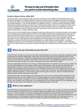 Page 1
Copyright © 2009 CNET Networks, Inc., a CBS Company. All rights reserved. TechRepublic is a registered trademark of CNET Networks, Inc
For more downloads and a free TechRepublic membership, please visit http://techrepublic.com.com/2001-6240-0.html
Version 1.0
July 6, 2009
10waystostayoutoftroublewhen
youposttosocialnetworkingsites
By Debra Littlejohn Shinder, MCSE, MVP
A few years back, social networking (SN) was just for kids. Sites such as MySpace and Facebook were used
primarily by teenagers and college students to interact with friends. Now as we approach the second decade of
the twenty-first century, social networking has grown up and entered the mainstream. Everybody who's anybody
has at least dabbled in it, and the demographics are definitely changing. I recently received a Facebook "friend"
request from an 88-year-old lady, and she is by no means the only senior citizen on my friends list. Other friends
include 20something family members and at least one 18-year-old who's a fan of my newsletters, as well as
numerous colleagues in the tech industry, folks from high school, several aunts and cousins, and quite a few
people I worked with in my law enforcement days.
When you have such an eclectic group of people all watching, at the same time, what you're saying, it can present
some challenges and potential problems. Most of us don slightly different personas depending on where we are
and who we're with. We don't act the same or say the same things when we go to dinner with mom and dad as
when we're out with longtime friends, and we adopt yet another demeanor when we're dining with business
associates. Yet our social networks may bring people from all these groups, and others, together. That's why it's
important to sit down and think about a few issues before you begin building a social network -- and plan a
strategy that will let you enjoy its benefits without doing harm to your career, your marriage, or your friendships.
And if it's too late for that, it's not too late to consider the following 10 things the next time you start to post to a SN
site.
Where are you and what are you here for?
The first thing to consider is the nature of the social networking site(s) you're using. Some sites are geared toward
professional and business relationships, while others are more purely social. Some posts that wouldn't cause
anyone to lift an eyebrow on Facebook or MySpace would be considered inappropriate on LinkedIn. This is true
even if you have the same contacts on both sites. Think of it this way: You probably don't behave exactly the
same way in the office as when you're out at a restaurant or bar with friends from the office.
There are applications that allow you to link your updates across sites. For example, when you post to Twitter, the
post also automatically becomes a status update to your Facebook page. This can save time and effort when
used properly. However, if used incorrectly, it can alienate your friends. Twitter followers generally have no
problem with you tweeting many times per day. Your Facebook friends may not be as happy to see your hourly
updates, especially if they're along the lines of "Now I'm about to go to the store," and "Just finished dinner and
ready to load the dishwasher." I know several people who have gone so far as to "unfriend" Facebook friends
whose excessive Twitter updates fill up their feed.
Whereas some sites, such as LinkedIn and Classmates.com, have a more narrowly defined purpose, the more
general SN sites can be used in different ways. A Facebook page can be used to keep in touch with family and
friends who live far away, to get back in touch with old schoolmates or former work colleagues, to interact with
others in your industry, to try to find a job, or as a dating service. Any of those purposes can be a legitimate use of
the sites, but you may run into problems if you try to combine purposes on one site.
Who's in the audience?
Social networking is generally (although not exclusively) a form of written communication. All writers know that the
first rule of writing is to know who's in your audience, because that determines not only what you say but also how
you say it. If you've decided to use SN as a general public broadcast tool, being familiar with everyone in the
audience is not as important. For instance, I use Twitter to announce when I have a new article published or make
a new blog post, or to call attention to articles by others that I feel are worthwhile. My Twitter page is open to
everyone and goes into the public timeline, and I keep my updates there appropriate for that purpose.
1
2
 