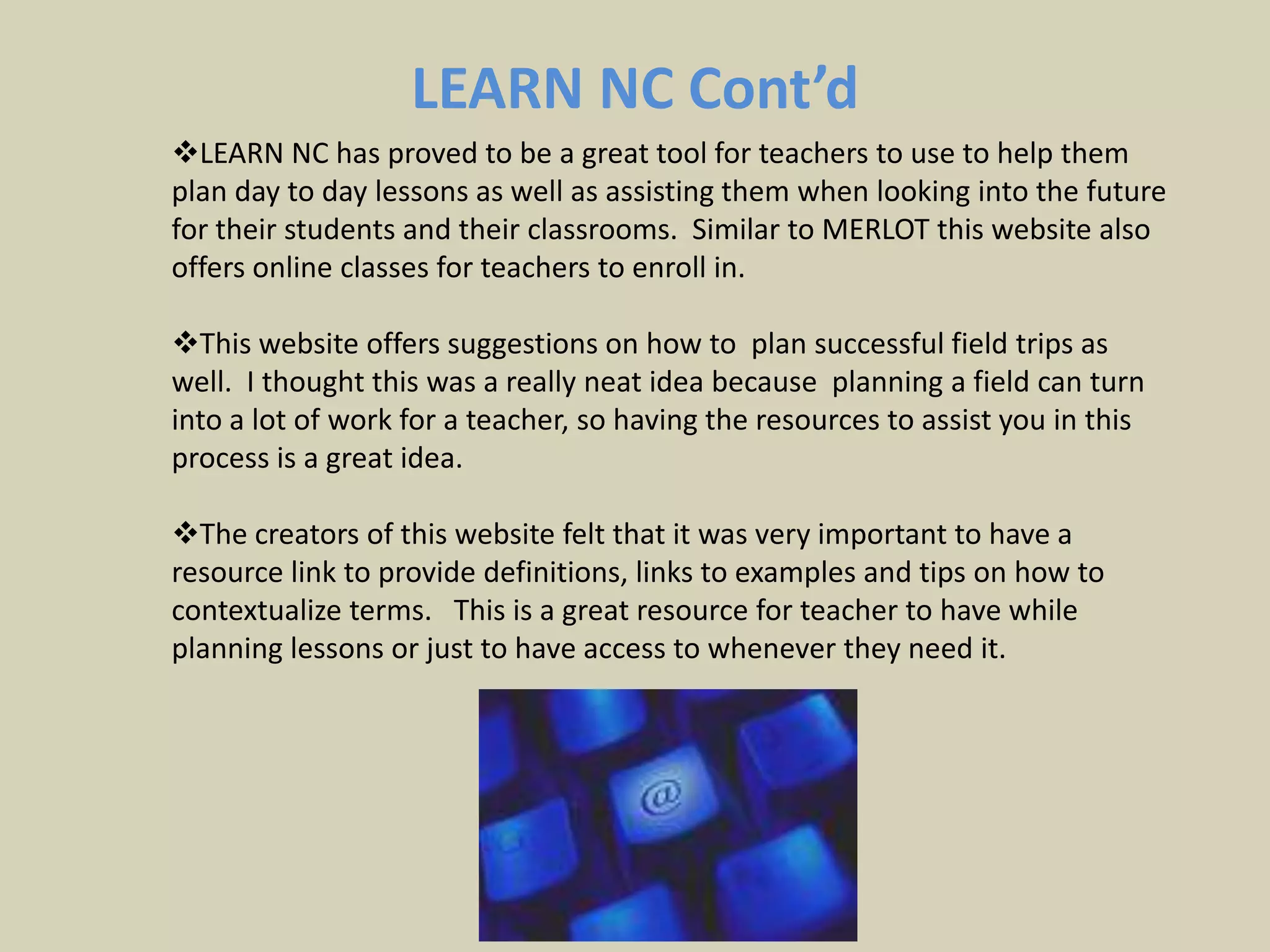 Multimedia Educational Resources for Learning and Online Teaching Cont’d“MERLOT is a leading edge, user-centered, searchable collection of peer reviewed and selected higher education, online learning materials, catalogued by registered members and a set of faculty development support services.MERLOT's vision is to be a premiere online community where faculty, staff, and students from around the world share their learning materials and pedagogy. “http://taste.merlot.org/MERLOT’s goal is to help improve how effective teaching and learning is by providing  resources and giving examples of lessons and activities that will help students to learn better and educators to teach better.  My Personal Reflection on MERLOTMERLOT is a great tool that can be used by anyone who is pursuing a career in education because it allows you to not only share your insights and experiences but it allows you to gain understanding from others.