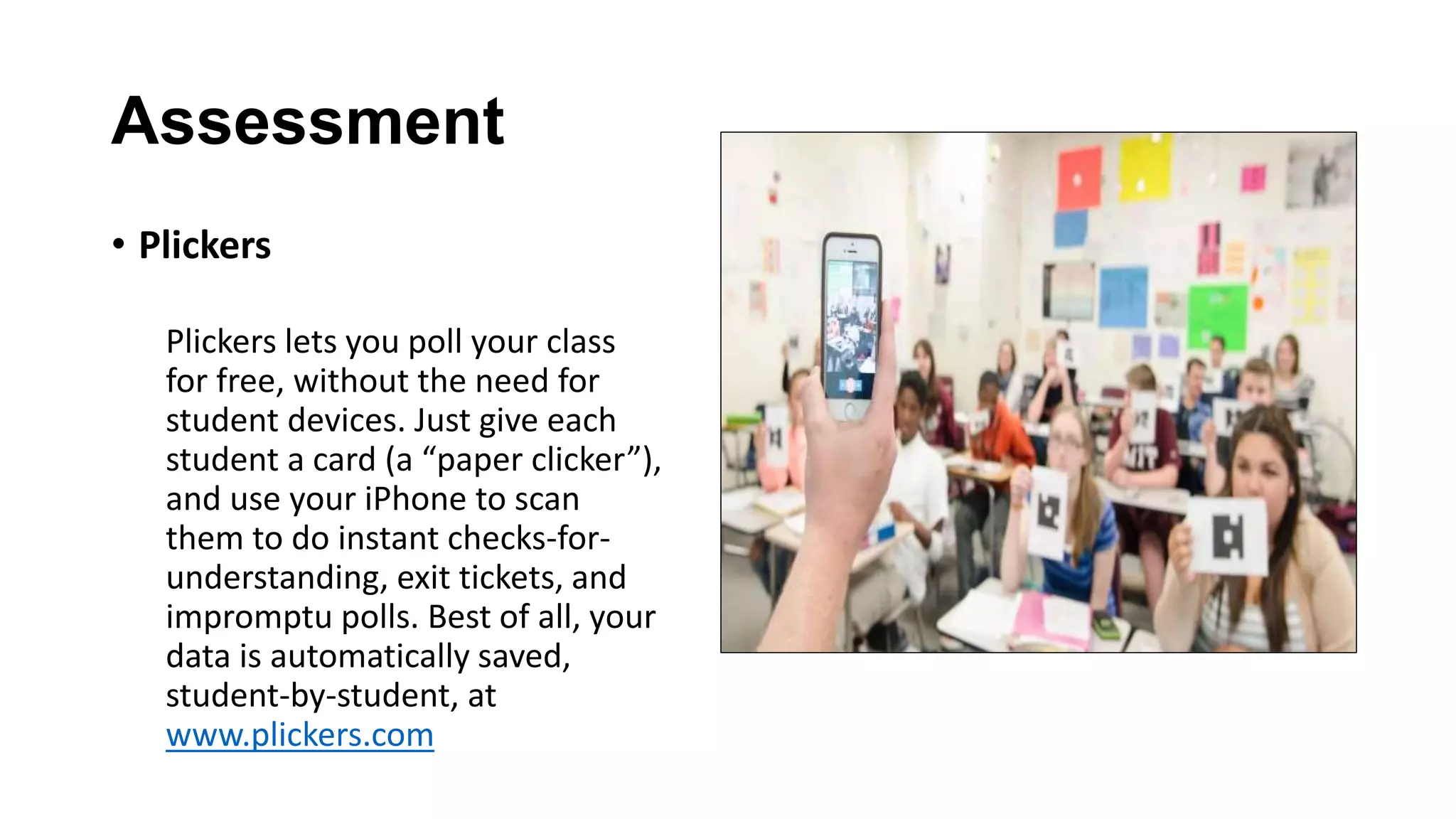 Assessment
• Plickers
Plickers lets you poll your class
for free, without the need for
student devices. Just give each
student a card (a “paper clicker”),
and use your iPhone to scan
them to do instant checks-for-
understanding, exit tickets, and
impromptu polls. Best of all, your
data is automatically saved,
student-by-student, at
www.plickers.com
 