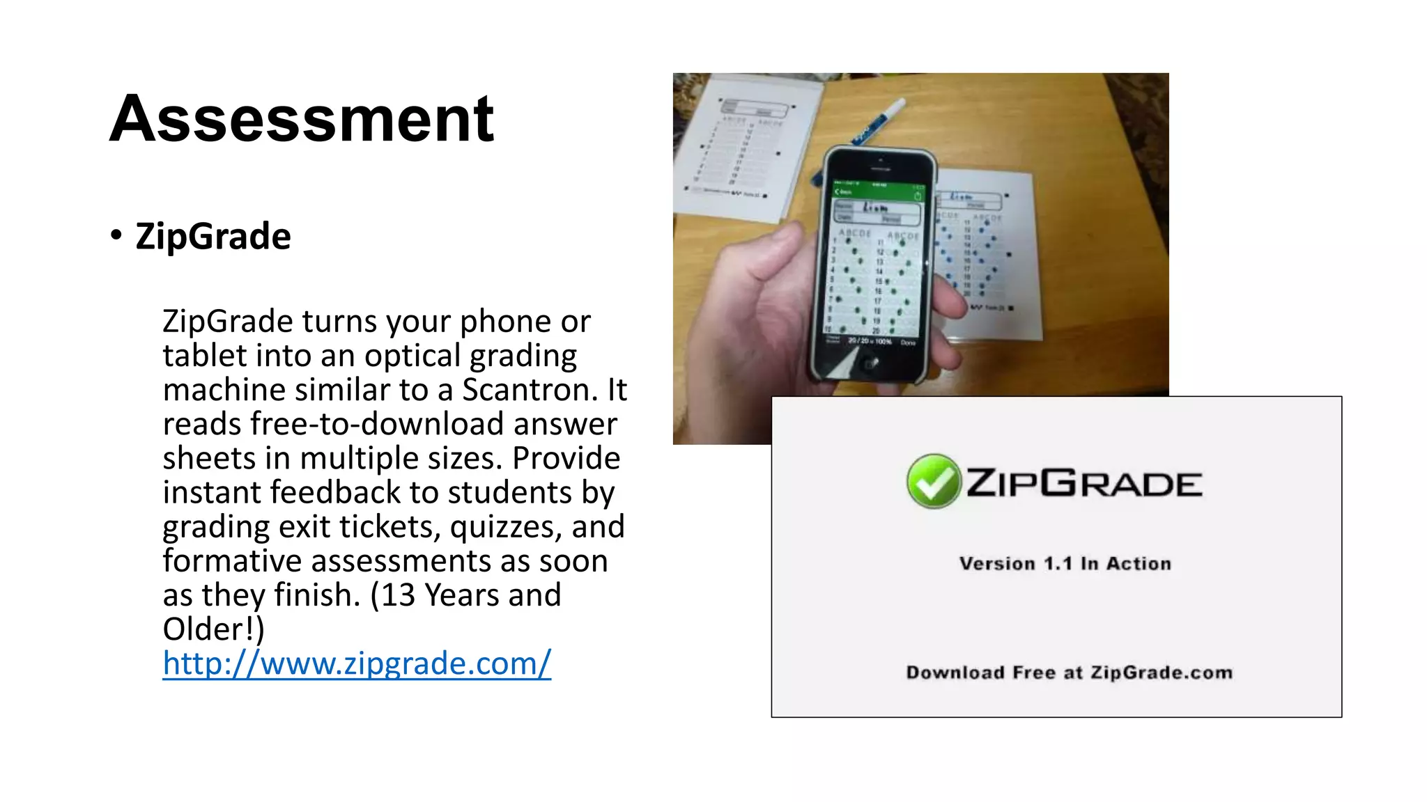 Assessment
• ZipGrade
ZipGrade turns your phone or
tablet into an optical grading
machine similar to a Scantron. It
reads free-to-download answer
sheets in multiple sizes. Provide
instant feedback to students by
grading exit tickets, quizzes, and
formative assessments as soon
as they finish. (13 Years and
Older!)
http://www.zipgrade.com/
 