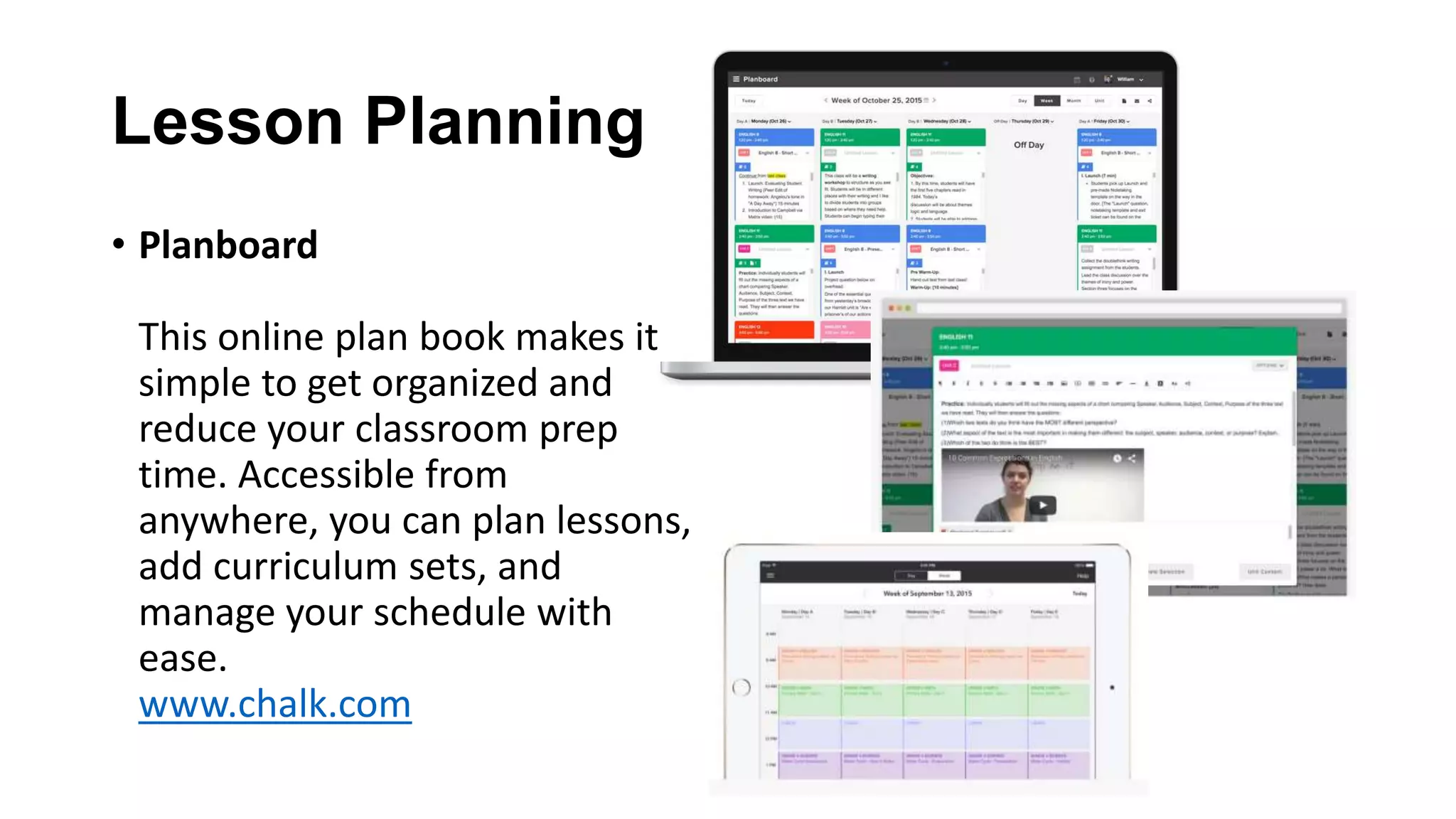 Lesson Planning
• Planboard
This online plan book makes it
simple to get organized and
reduce your classroom prep
time. Accessible from
anywhere, you can plan lessons,
add curriculum sets, and
manage your schedule with
ease.
www.chalk.com
 