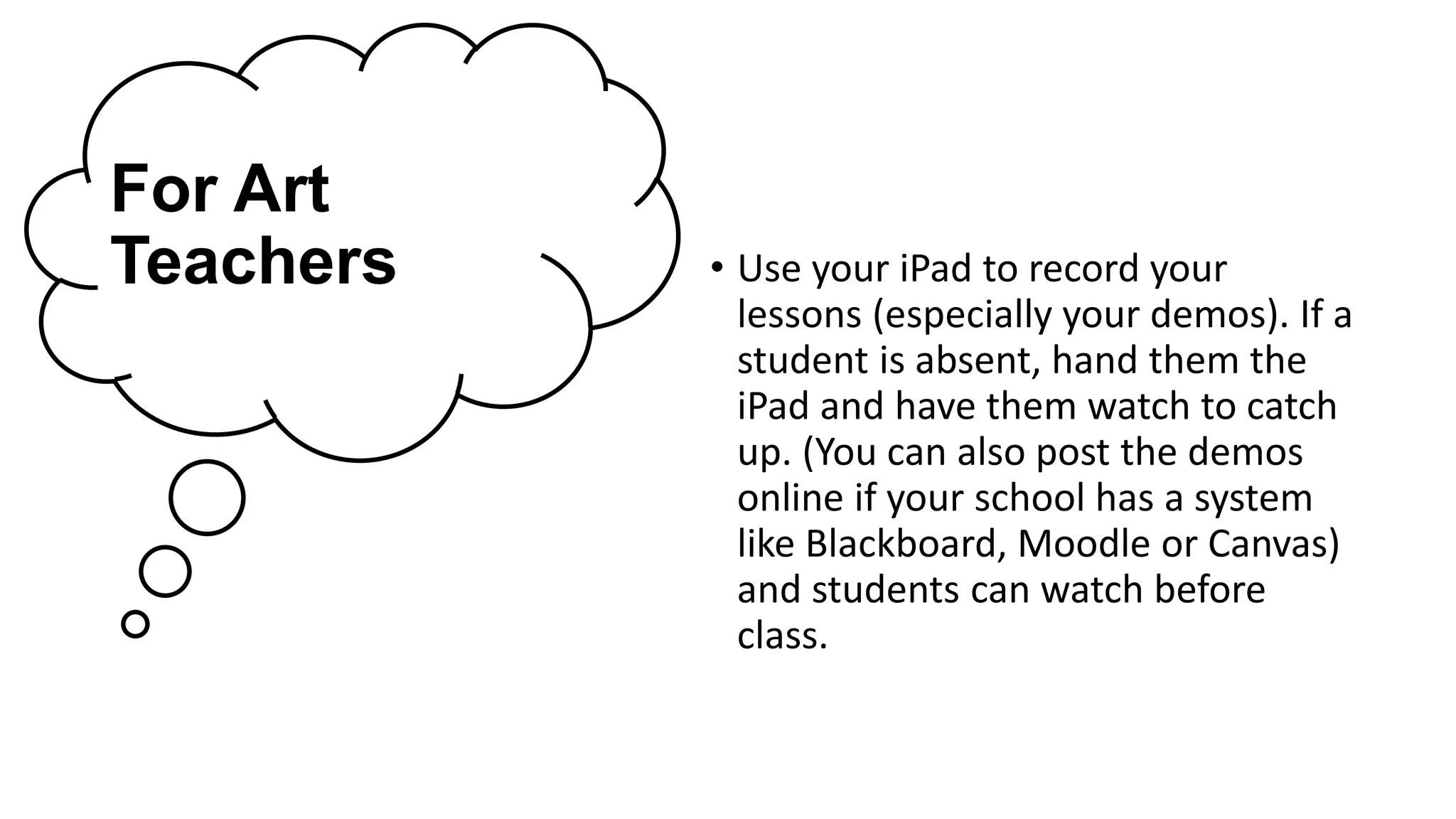 For Art
Teachers • Use your iPad to record your
lessons (especially your demos). If a
student is absent, hand them the
iPad and have them watch to catch
up. (You can also post the demos
online if your school has a system
like Blackboard, Moodle or Canvas)
and students can watch before
class.
 