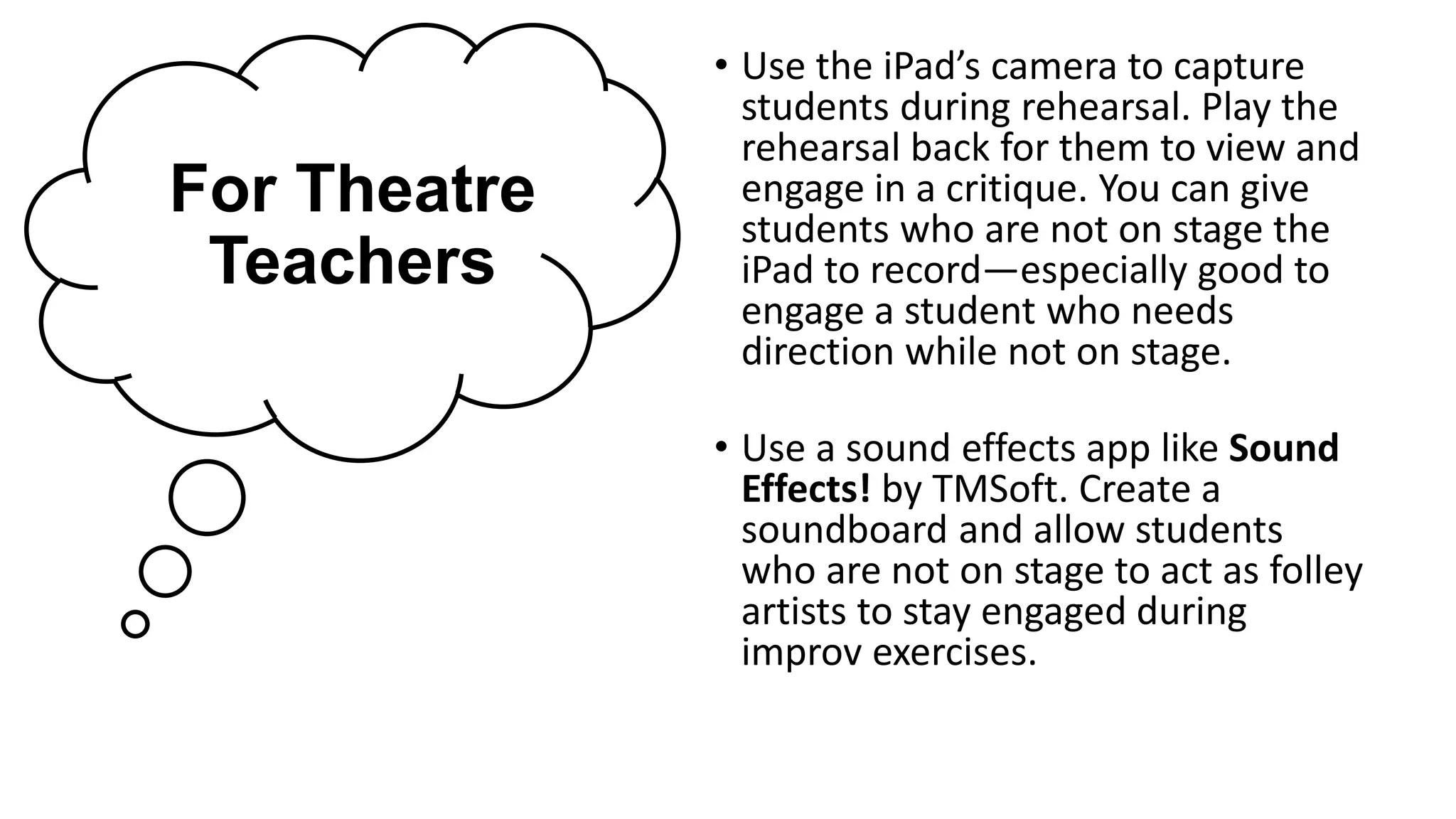 For Theatre
Teachers
• Use the iPad’s camera to capture
students during rehearsal. Play the
rehearsal back for them to view and
engage in a critique. You can give
students who are not on stage the
iPad to record—especially good to
engage a student who needs
direction while not on stage.
• Use a sound effects app like Sound
Effects! by TMSoft. Create a
soundboard and allow students
who are not on stage to act as folley
artists to stay engaged during
improv exercises.
 