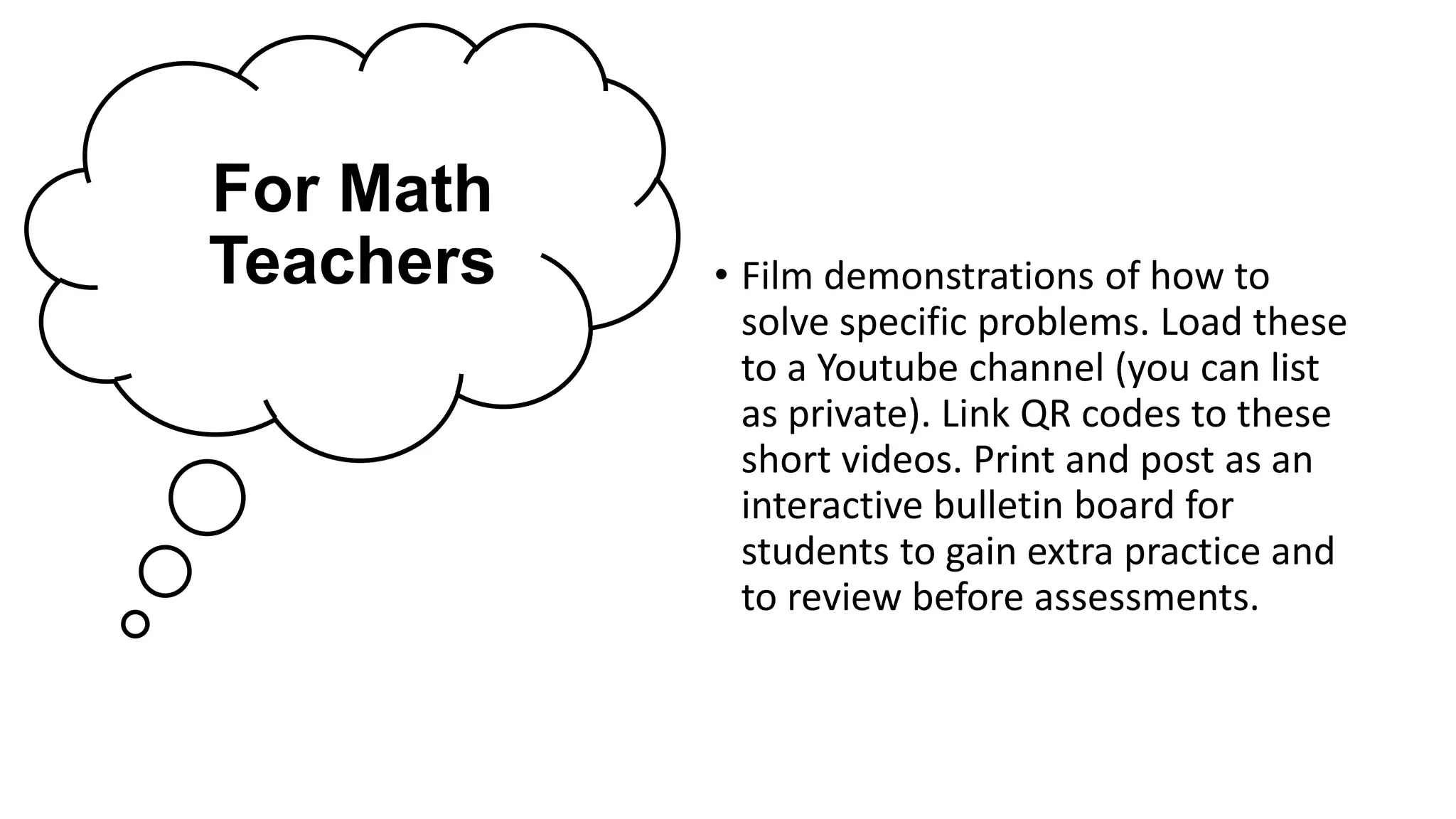 For Math
Teachers • Film demonstrations of how to
solve specific problems. Load these
to a Youtube channel (you can list
as private). Link QR codes to these
short videos. Print and post as an
interactive bulletin board for
students to gain extra practice and
to review before assessments.
 