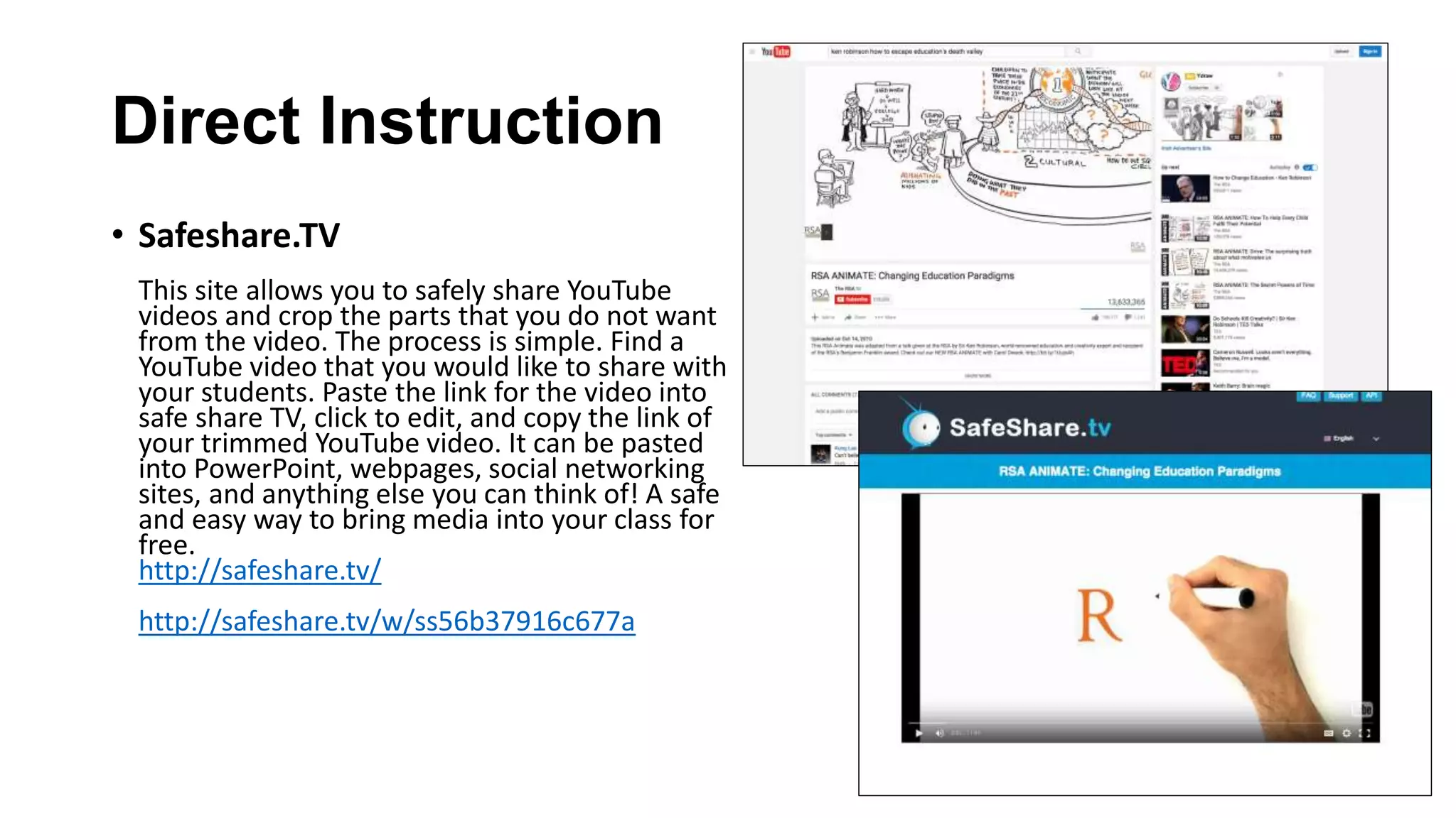 Direct Instruction
• Safeshare.TV
This site allows you to safely share YouTube
videos and crop the parts that you do not want
from the video. The process is simple. Find a
YouTube video that you would like to share with
your students. Paste the link for the video into
safe share TV, click to edit, and copy the link of
your trimmed YouTube video. It can be pasted
into PowerPoint, webpages, social networking
sites, and anything else you can think of! A safe
and easy way to bring media into your class for
free.
http://safeshare.tv/
http://safeshare.tv/w/ss56b37916c677a
 