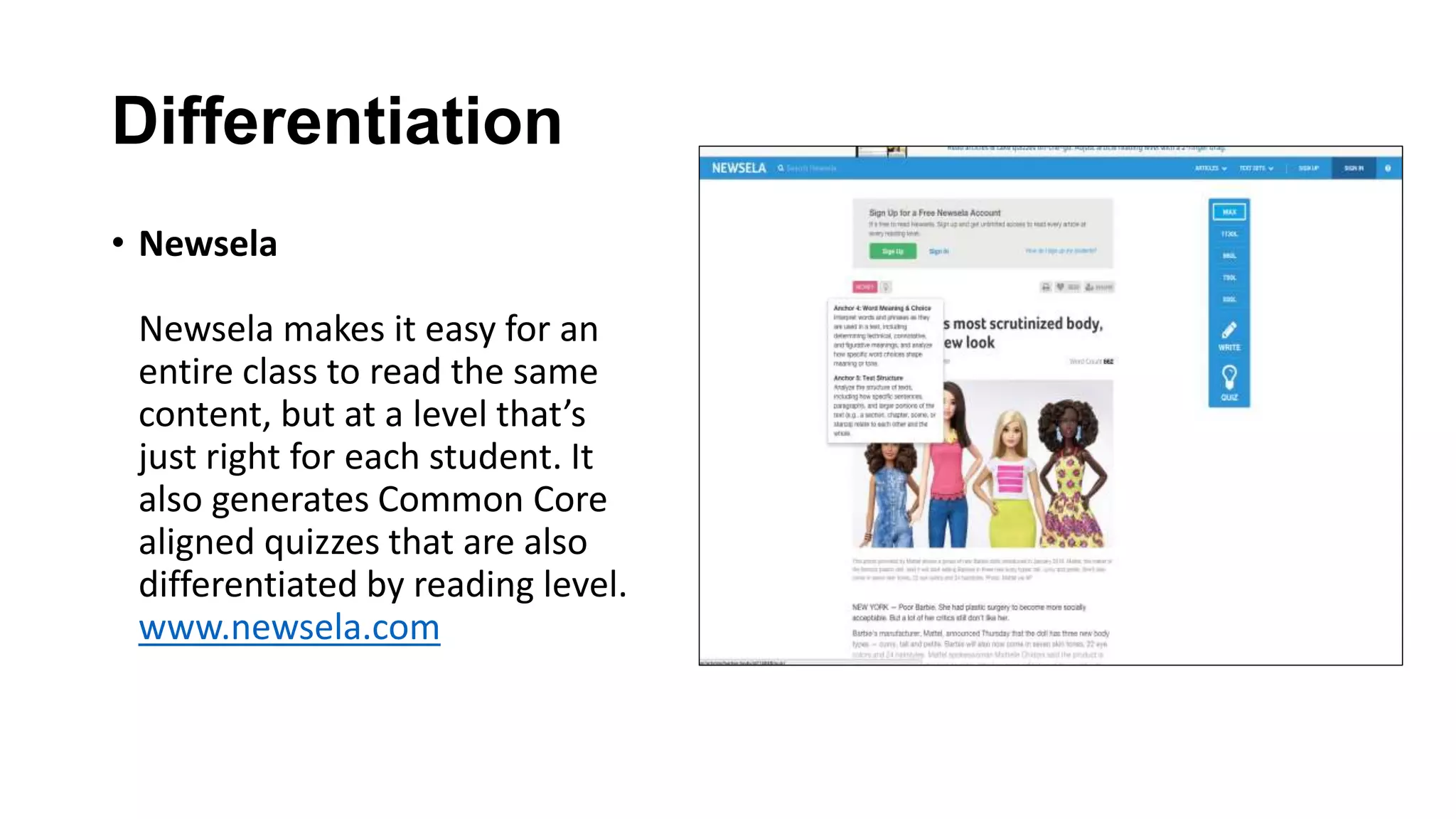 Differentiation
• Newsela
Newsela makes it easy for an
entire class to read the same
content, but at a level that’s
just right for each student. It
also generates Common Core
aligned quizzes that are also
differentiated by reading level.
www.newsela.com
 