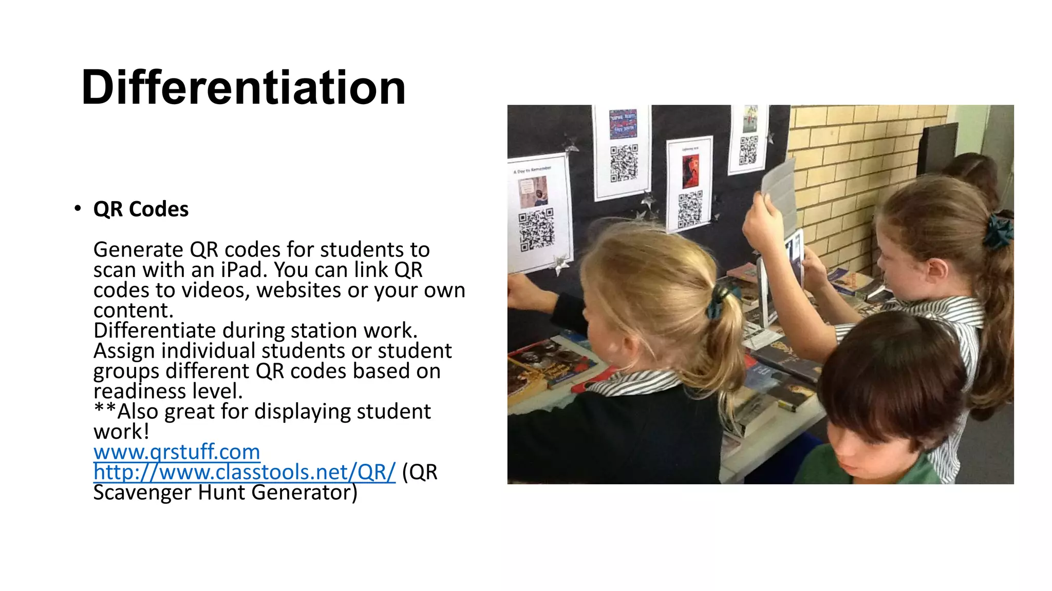 Differentiation
• QR Codes
Generate QR codes for students to
scan with an iPad. You can link QR
codes to videos, websites or your own
content.
Differentiate during station work.
Assign individual students or student
groups different QR codes based on
readiness level.
**Also great for displaying student
work!
www.qrstuff.com
http://www.classtools.net/QR/ (QR
Scavenger Hunt Generator)
 