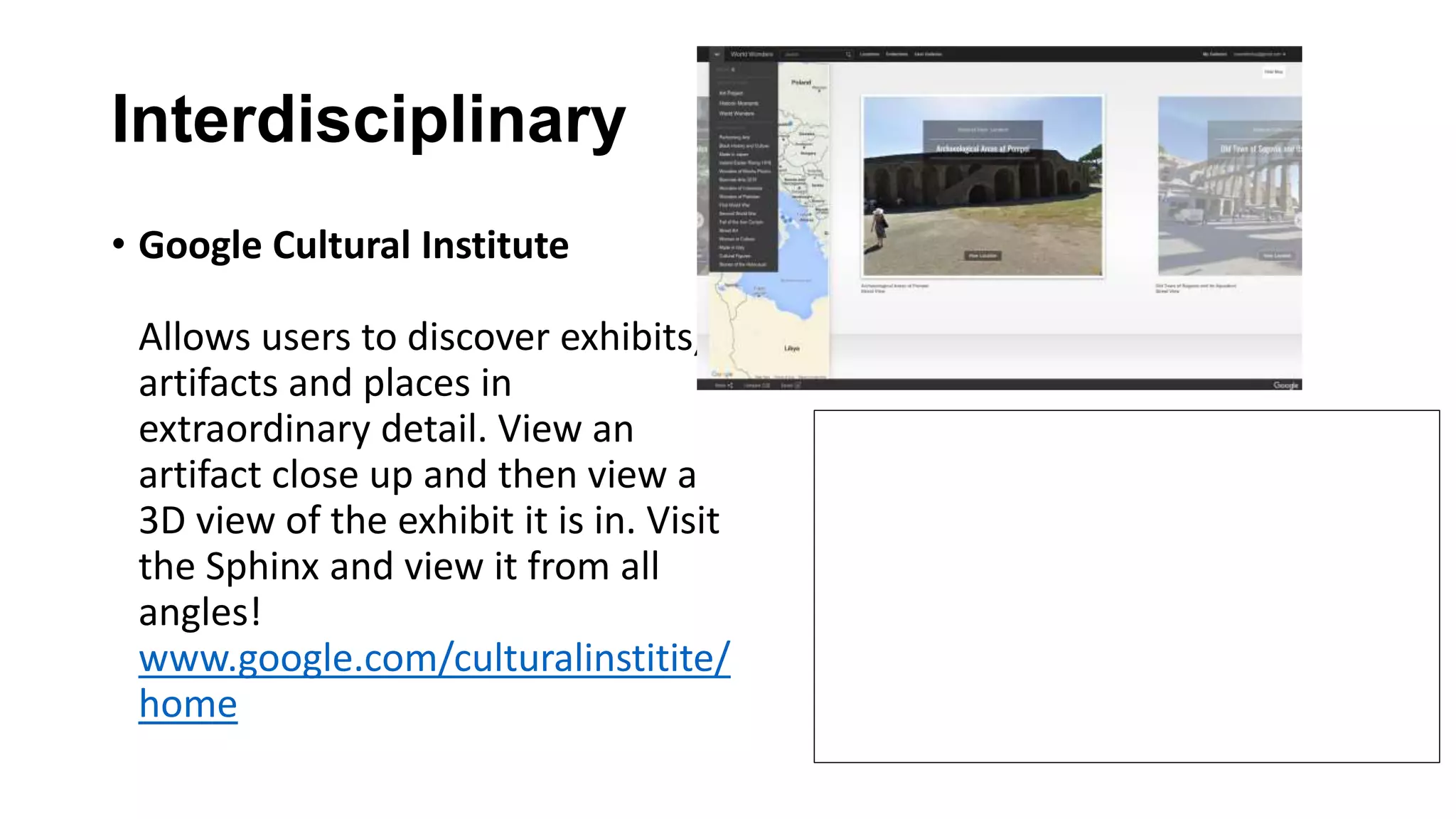 Interdisciplinary
• Google Cultural Institute
Allows users to discover exhibits,
artifacts and places in
extraordinary detail. View an
artifact close up and then view a
3D view of the exhibit it is in. Visit
the Sphinx and view it from all
angles!
www.google.com/culturalinstitite/
home
 