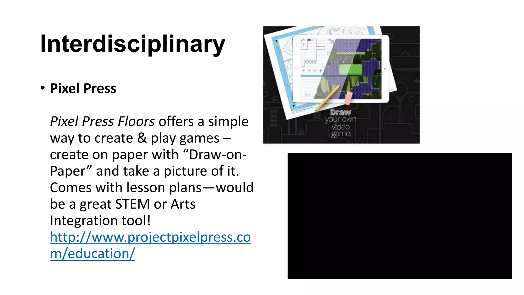 Interdisciplinary
• Pixel Press
Pixel Press Floors offers a simple
way to create & play games –
create on paper with “Draw-on-
Paper” and take a picture of it.
Comes with lesson plans—would
be a great STEM or Arts
Integration tool!
http://www.projectpixelpress.co
m/education/
 