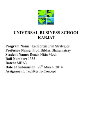 UNIVERSAL BUSINESS SCHOOL
KARJAT
Program Name: Entrepreneurial Strategies
Professor Name: Prof. Bibhas Bhasumatray
Student Name: Ronak Nitin Modi
Roll Number: 1355
Batch: MBA3
Date of Submission: 28th
March, 2014
Assignment: TechRestro Concept
 