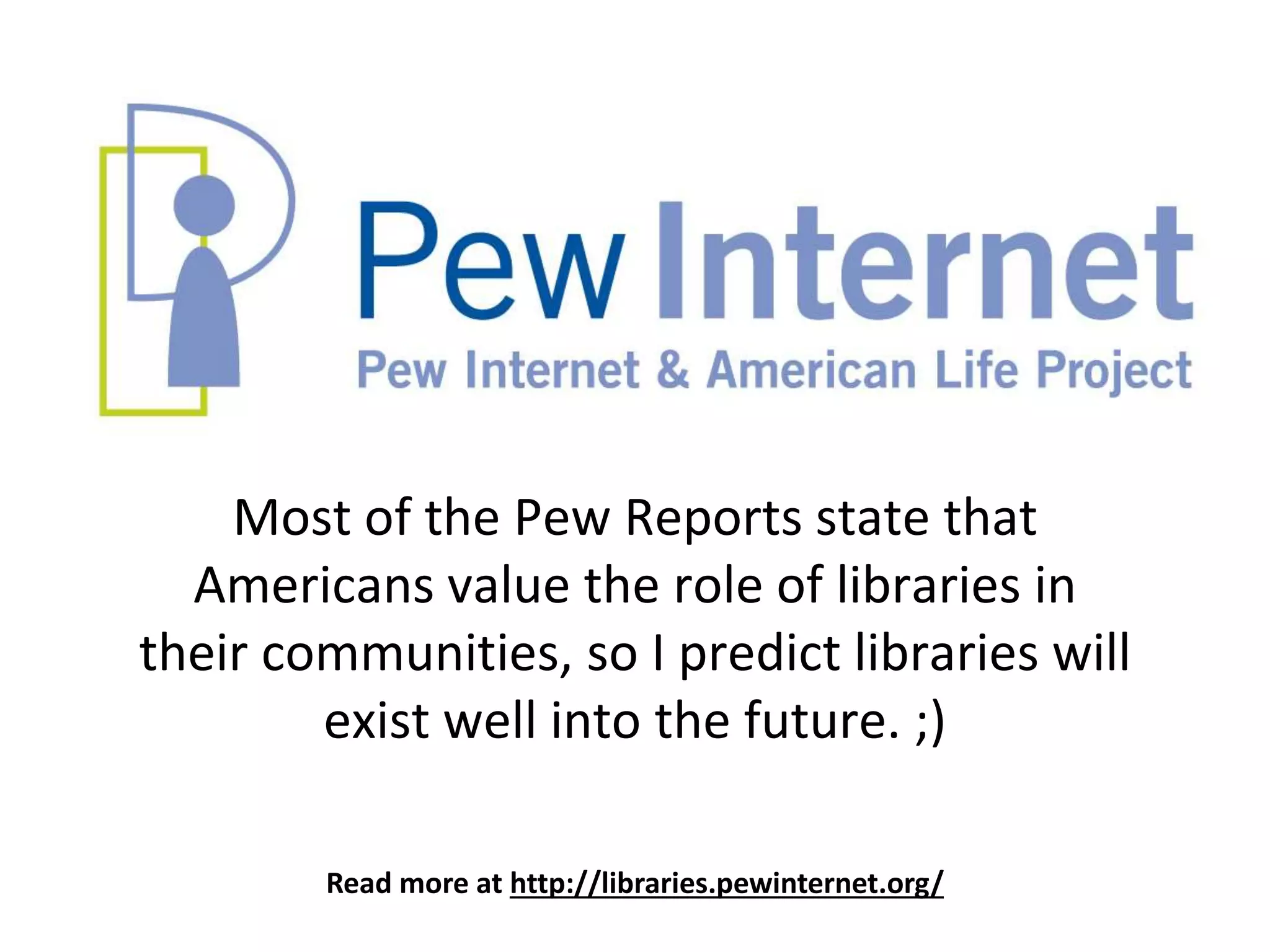 Read more at http://libraries.pewinternet.org/
Most of the Pew Reports state that
Americans value the role of libraries in
their communities, so I predict libraries will
exist well into the future. ;)
 