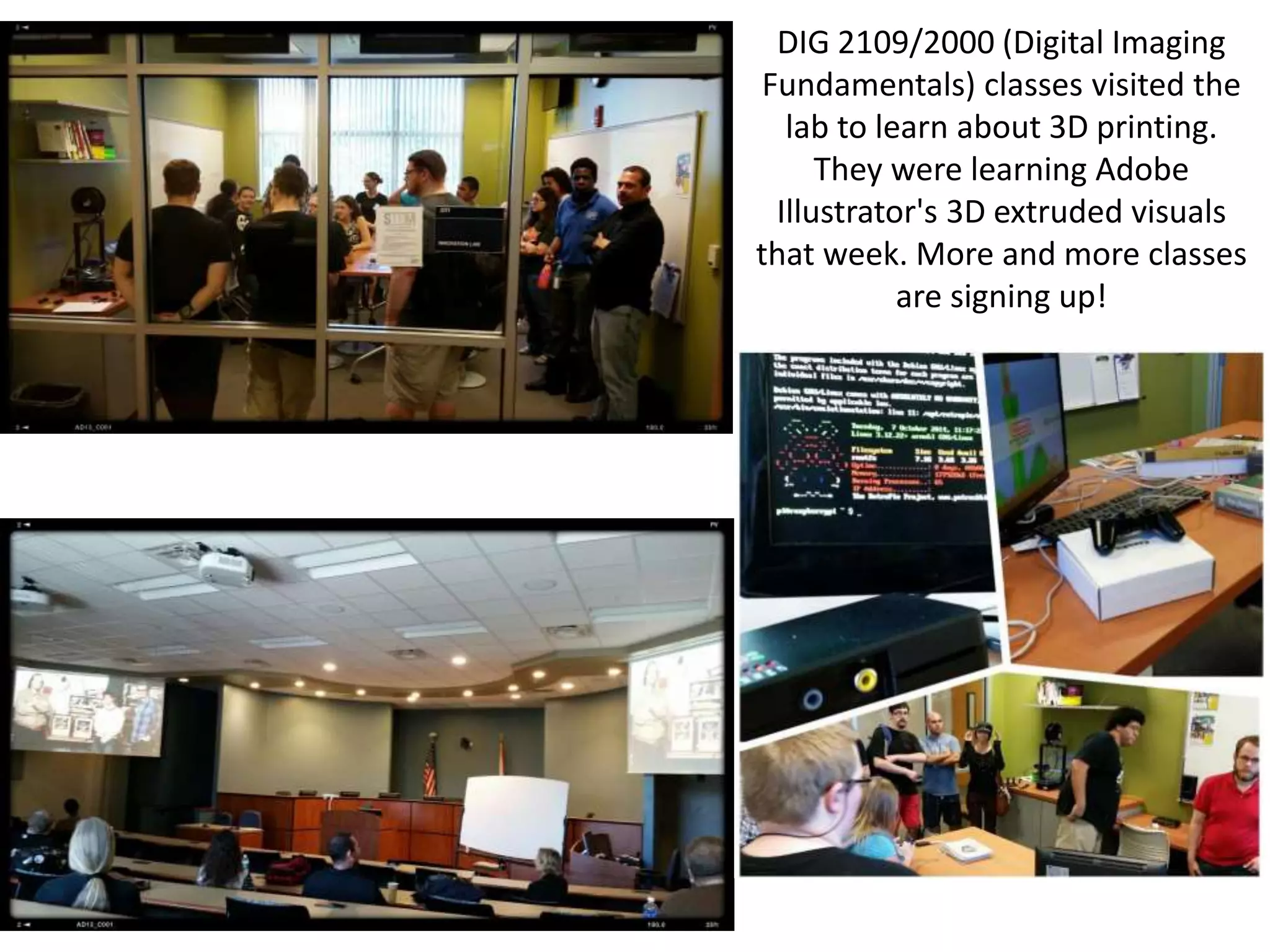 DIG 2109/2000 (Digital Imaging
Fundamentals) classes visited the
lab to learn about 3D printing.
They were learning Adobe
Illustrator's 3D extruded visuals
that week. More and more classes
are signing up!
 