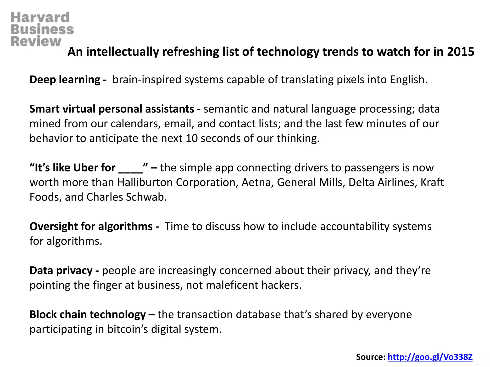 Deep learning - brain-inspired systems capable of translating pixels into English.
Smart virtual personal assistants - semantic and natural language processing; data
mined from our calendars, email, and contact lists; and the last few minutes of our
behavior to anticipate the next 10 seconds of our thinking.
“It’s like Uber for ____” – the simple app connecting drivers to passengers is now
worth more than Halliburton Corporation, Aetna, General Mills, Delta Airlines, Kraft
Foods, and Charles Schwab.
Oversight for algorithms - Time to discuss how to include accountability systems
for algorithms.
Data privacy - people are increasingly concerned about their privacy, and they’re
pointing the finger at business, not maleficent hackers.
Block chain technology – the transaction database that’s shared by everyone
participating in bitcoin’s digital system.
An intellectually refreshing list of technology trends to watch for in 2015
Source: http://goo.gl/Vo338Z
 