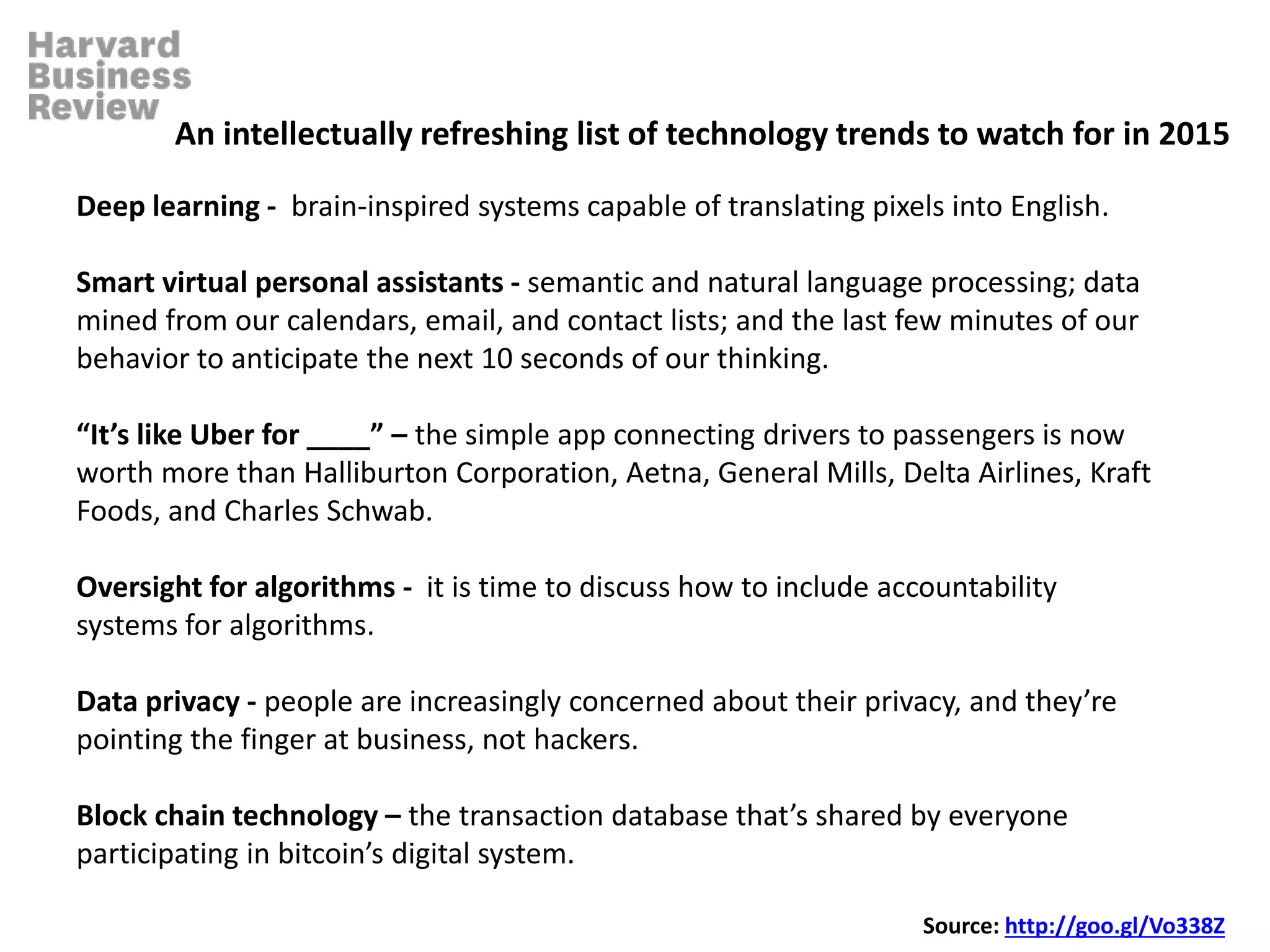 Deep learning - brain-inspired systems capable of translating pixels into English.
Smart virtual personal assistants - semantic and natural language processing; data
mined from our calendars, email, and contact lists; and the last few minutes of our
behavior to anticipate the next 10 seconds of our thinking.
“It’s like Uber for ____” – the simple app connecting drivers to passengers is now
worth more than Halliburton Corporation, Aetna, General Mills, Delta Airlines, Kraft
Foods, and Charles Schwab.
Oversight for algorithms - it is time to discuss how to include accountability
systems for algorithms.
Data privacy - people are increasingly concerned about their privacy, and they’re
pointing the finger at business, not hackers.
Block chain technology – the transaction database that’s shared by everyone
participating in bitcoin’s digital system.
An intellectually refreshing list of technology trends to watch for in 2015
Source: http://goo.gl/Vo338Z
 