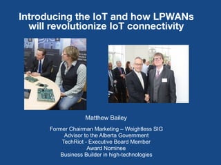 1
Introducing the IoT and how LPWANs
will revolutionize IoT connectivity
Matthew Bailey
Former Chairman Marketing – Weightless SIG
Advisor to the Alberta Government
TechRiot - Executive Board Member
Award Nominee
Business Builder in high-technologies
 