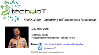 Mini XLR8 - Optimizing IoT businesses for success 1
May 18th, 2016
Matthew Bailey
Recognized International Pioneer in IoT
Mini XLR8er - Optimizing IoT businesses for success
https://www.linkedin.com/in/matthewjbailey
@pioneerIoT
 