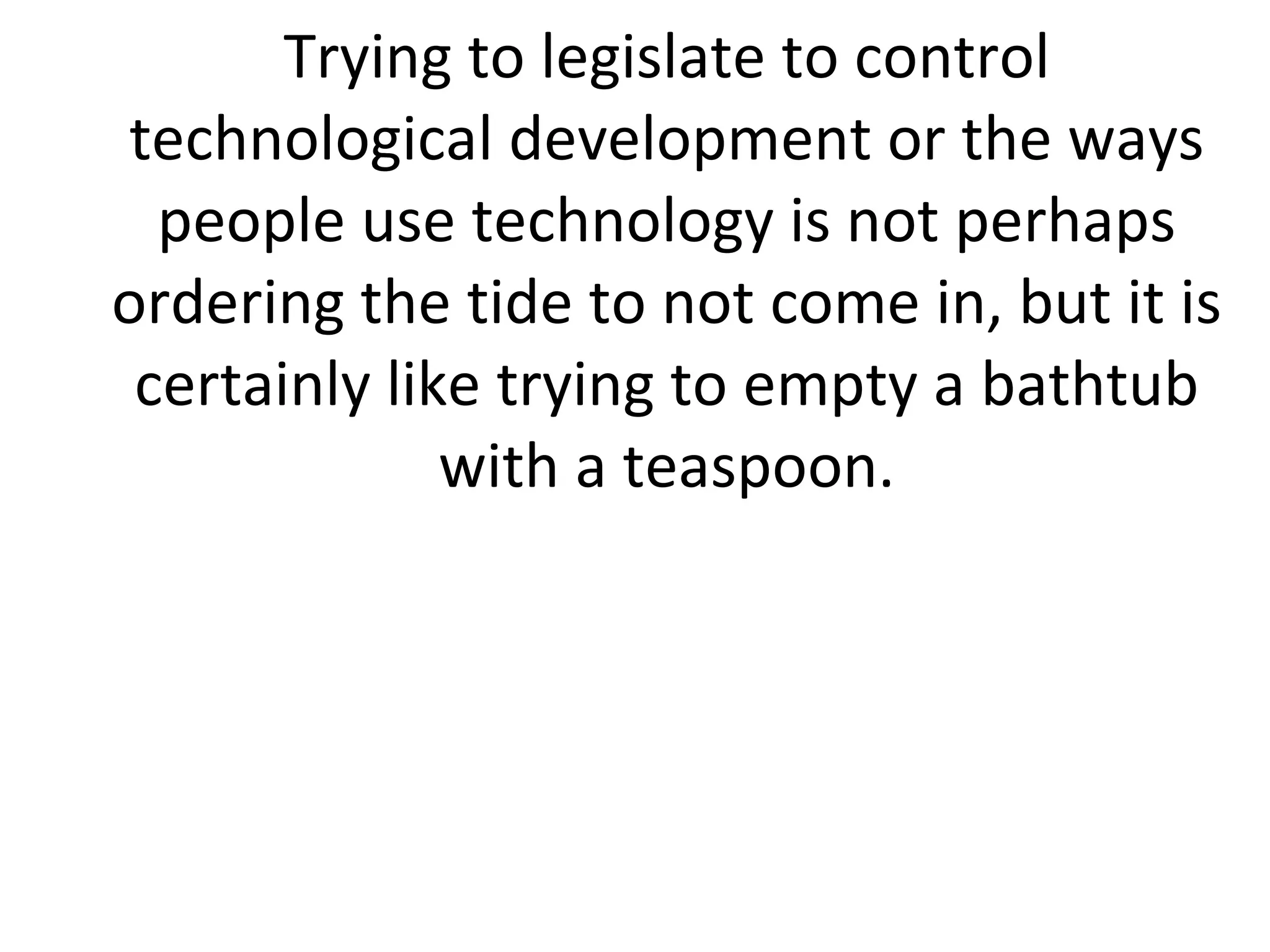 Trying to legislate to control technological development or the ways people use technology is not perhaps ordering the tide to not come in, but it is certainly like trying to empty a bathtub with a teaspoon. 