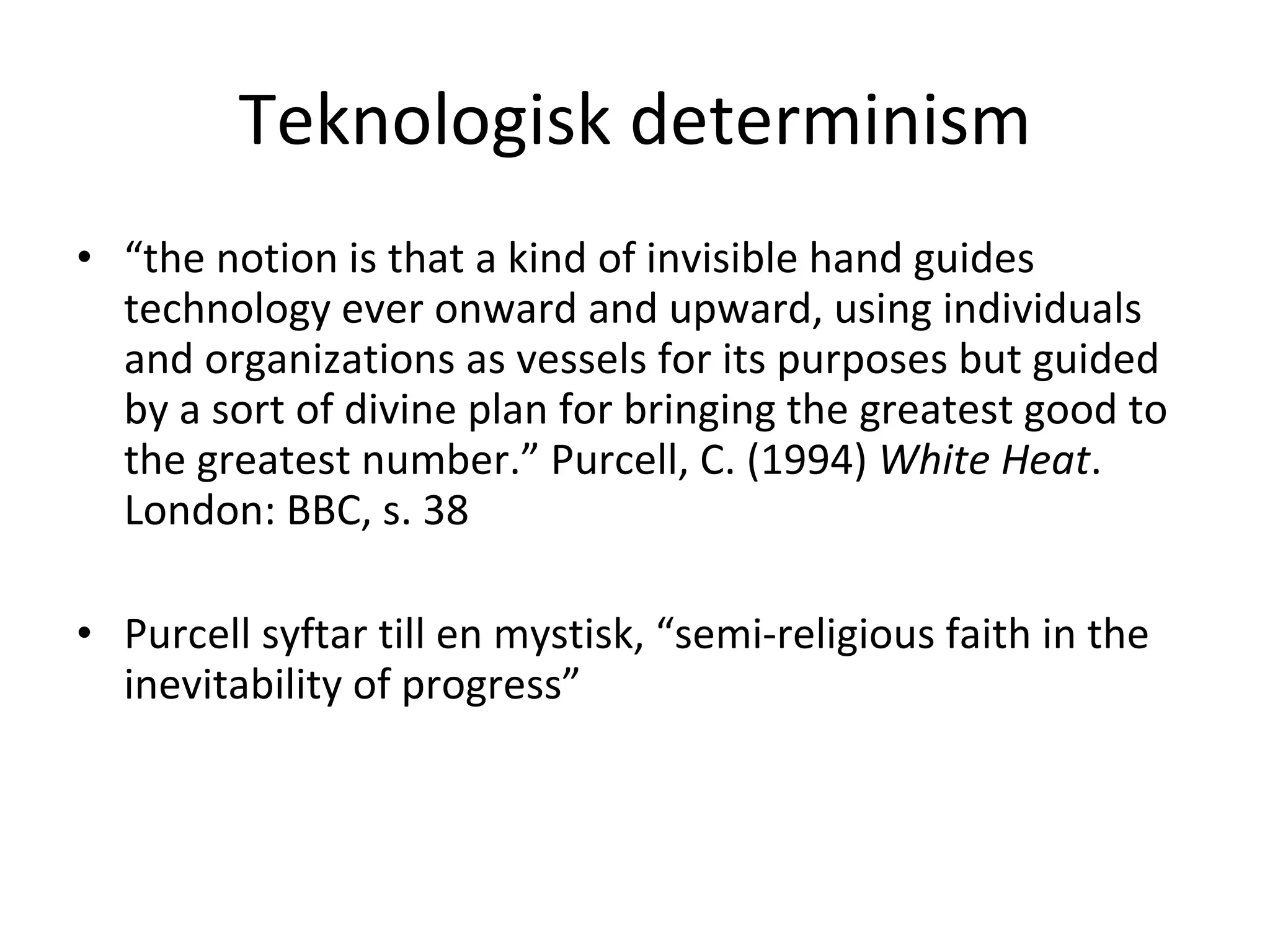 Teknologisk determinism “ the notion is that a kind of invisible hand guides technology ever onward and upward, using individuals and organizations as vessels for its purposes but guided by a sort of divine plan for bringing the greatest good to the greatest number.” Purcell, C. (1994)  White Heat . London: BBC, s. 38 Purcell syftar till en mystisk, “semi-religious faith in the inevitability of progress” 
