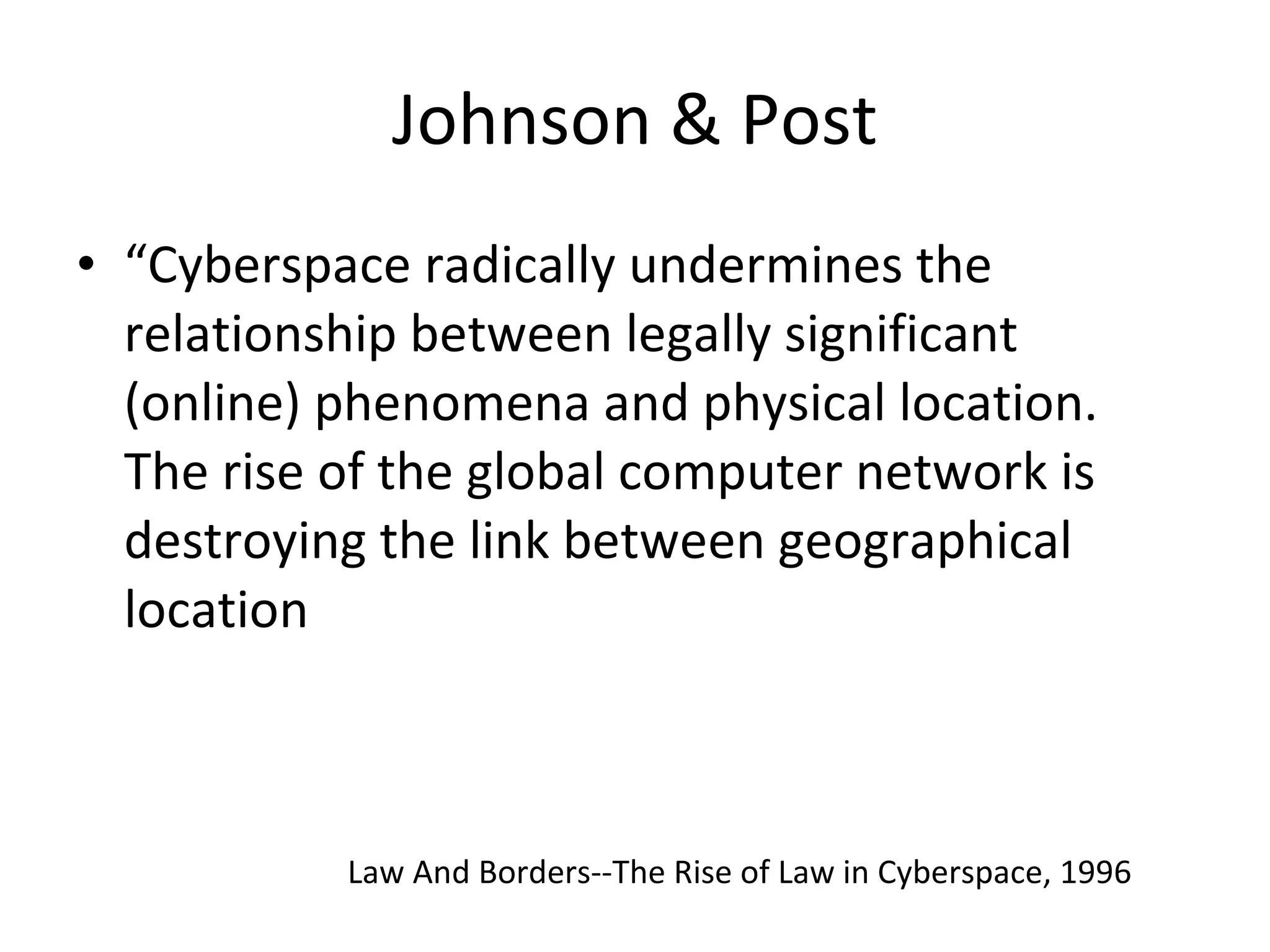 Johnson & Post “ Cyberspace radically undermines the relationship between legally significant (online) phenomena and physical location. The rise of the global computer network is destroying the link between geographical location Law And Borders--The Rise of Law in Cyberspace, 1996 