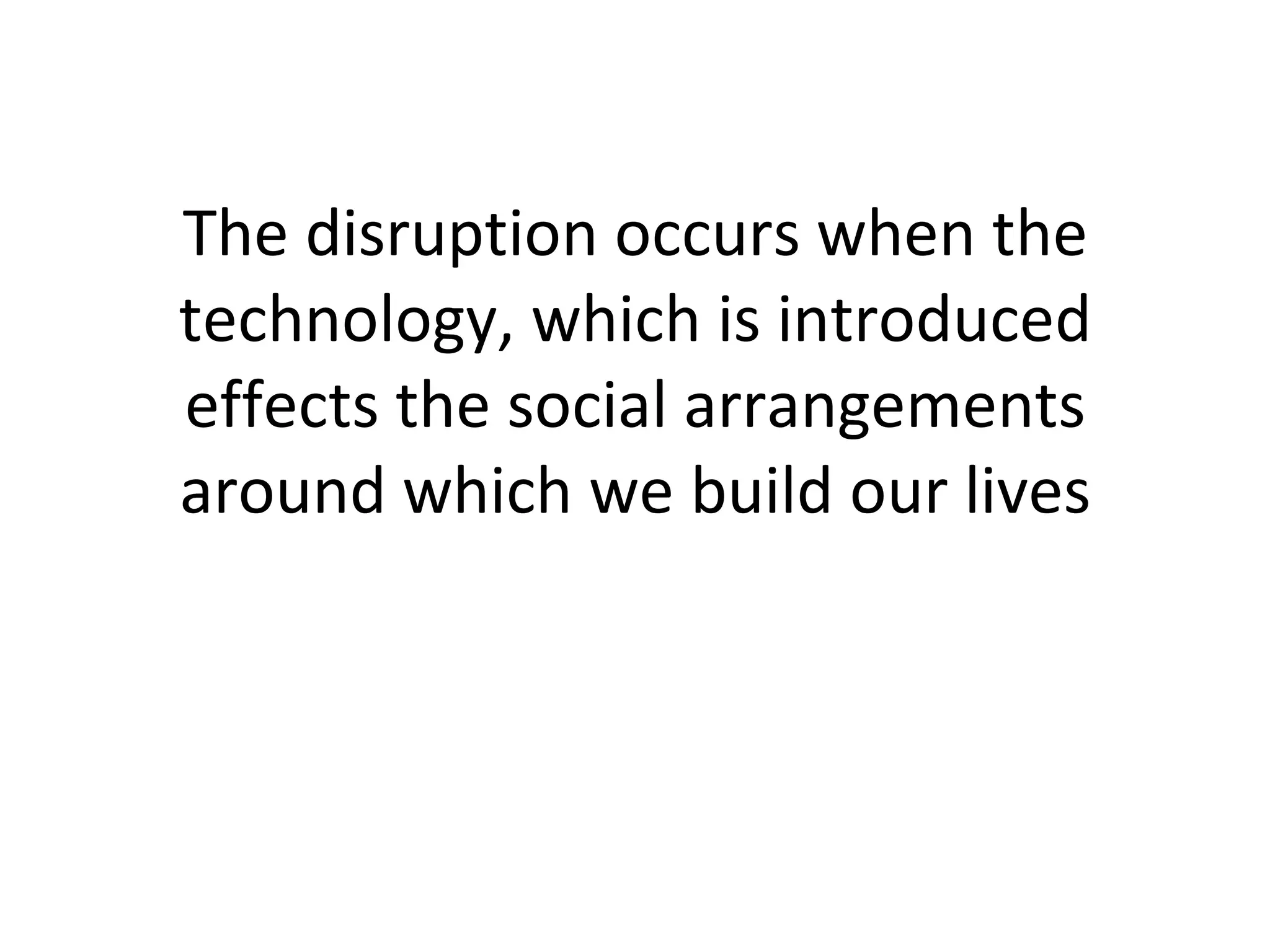 The disruption occurs when the technology, which is introduced effects the social arrangements around which we build our lives 