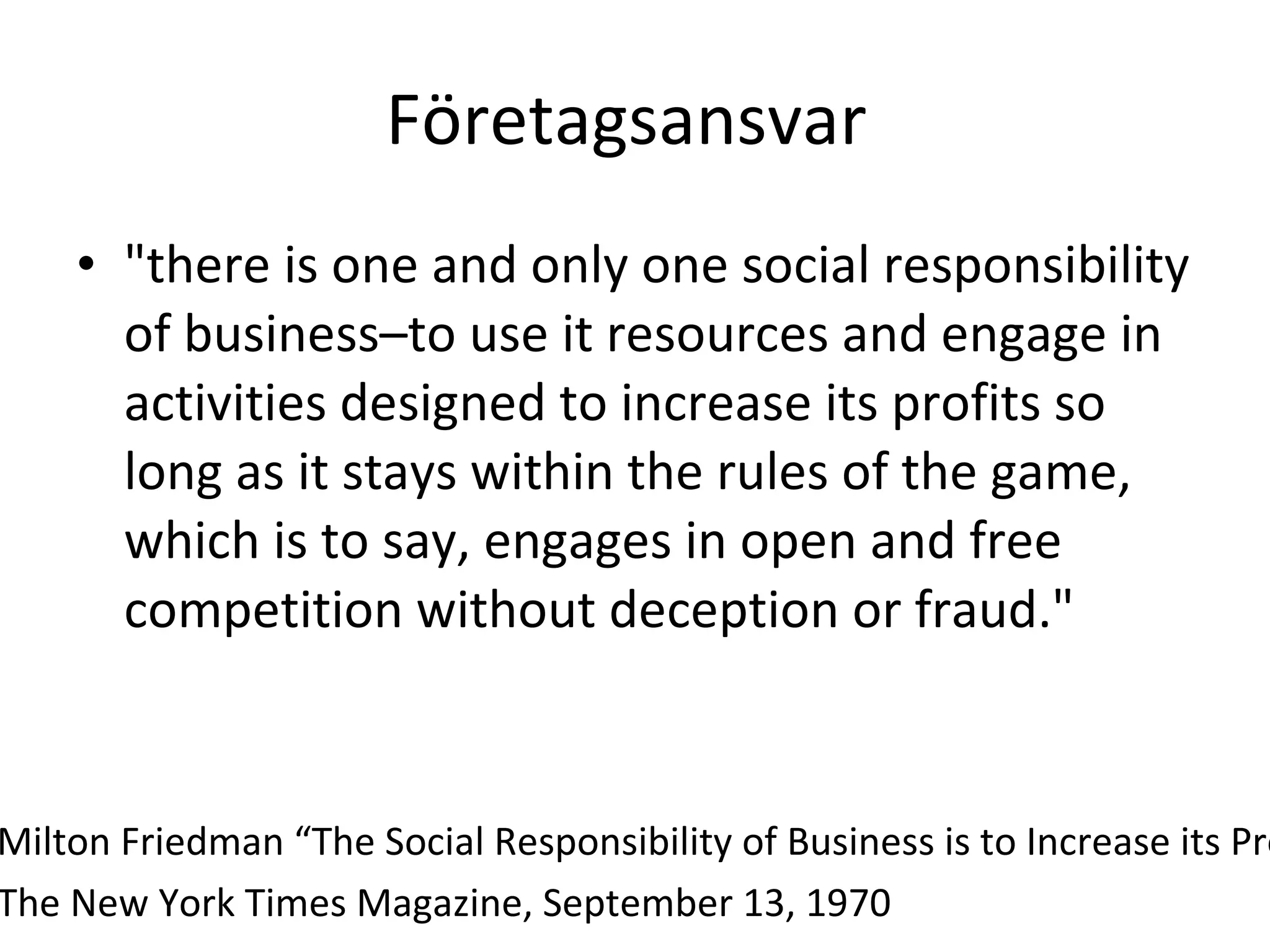 Företagsansvar  "there is one and only one social responsibility of business–to use it resources and engage in activities designed to increase its profits so long as it stays within the rules of the game, which is to say, engages in open and free competition without deception or fraud." Milton Friedman “The Social Responsibility of Business is to Increase its Profits”  The New York Times Magazine, September 13, 1970 