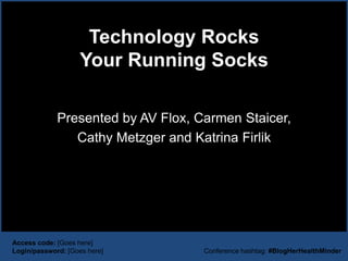 Technology Rocks
                    Your Running Socks

             Presented by AV Flox, Carmen Staicer,
                Cathy Metzger and Katrina Firlik




Access code: [Goes here]
Login/password: [Goes here]         Conference hashtag: #BlogHerHealthMinder
 