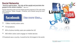 Social Networks
“And he said to them, “Go into all the world and proclaim the
gospel to the whole creation.” - Mark 16:15
Social networking sites are the fastest growing segment of the web today
with Facebook, Twitter, Google+, Pinterest, and LinkedIn being the most
progressive.




•   1 Billion monthly active users

•   70 translations

•   80% of active monthly users are outside the US

•   600 million active users engage on mobile devices

If Facebook was a country, it would be the 3rd largest in the world.

                                                                           Source: Facebook - -www.facebook.com/press/info.php?statistics
                                                                            Source: Facebook http://newsroom.fb.com/Key-Facts/Statistics-
                                                                            8b.aspxStats as of 10/04/2012         Stats as of 09/01/2011
 