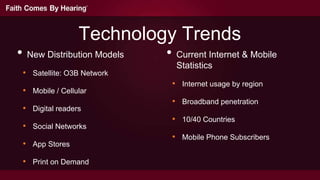 Technology Trends
• New Distribution Models   • Current Internet & Mobile
                              Statistics
 • Satellite: O3B Network
                             • Internet usage by region
 • Mobile / Cellular
                             • Broadband penetration
 • Digital readers
                             • 10/40 Countries
 • Social Networks
                             • Mobile Phone Subscribers
 • App Stores
 • Print on Demand
 