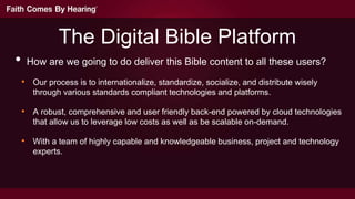 The Digital Bible Platform
•    How are we going to do deliver this Bible content to all these users?

    • Our process is to internationalize, standardize, socialize, and distribute wisely
       through various standards compliant technologies and platforms.

    • A robust, comprehensive and user friendly back-end powered by cloud technologies
       that allow us to leverage low costs as well as be scalable on-demand.

    • With a team of highly capable and knowledgeable business, project and technology
       experts.
 