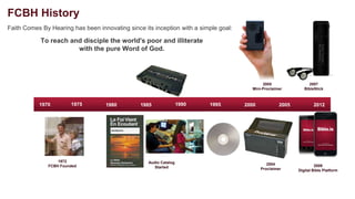 FCBH History
Faith Comes By Hearing has been innovating since its inception with a simple goal:

            To reach and disciple the world's poor and illiterate
                       with the pure Word of God.




                                                                                            2005                 2007
                                                                                       Mini-Proclaimer         BibleStick



           1970        1975        1980         1985               1990   1995       2000            2005           2012




                  1972                             Audio Catalog
              FCBH Founded                                                                     2004                  2009
                                                      Started                               Proclaimer      Digital Bible Platform
 