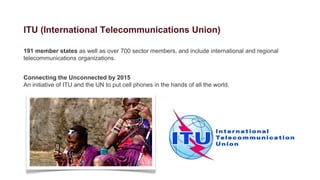 ITU (International Telecommunications Union)

191 member states as well as over 700 sector members, and include international and regional
telecommunications organizations.


Connecting the Unconnected by 2015
An initiative of ITU and the UN to put cell phones in the hands of all the world.
 