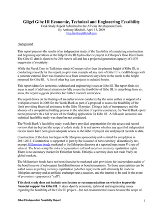 Gilgel Gibe III Economic, Technical and Engineering Feasibility
                     Desk Study Report Submitted to the African Development Bank
                                 By Anthony Mitchell, April 15, 2009
                                          http://AnthonyMitchell.com



Background

This report presents the results of an independent study of the feasibility of completing construction
and beginning operations at the Gilgel Gibe III hydro-electric project in Ethiopia’s Omo River basin.
The Gibe III dam is slated to be 240 meters tall and has a projected generation capacity of 1,870
megawatts of electricity.
While the Nurek Dam in Tajikistan stands 60 meters taller than the planned height of Gibe III, in
conducting research for this report, no previous example of any dam of Gibe III’s rockfill design with
a concrete external liner was found to have been constructed anywhere in the world to the height
proposed for Gibe III. A list of other big dam projects is included herein.
This report identifies economic, technical and engineering issues at Gibe III. The report finds six
areas in need of additional attention to fully assess the feasibility of Gibe III. In describing those six
areas, the report suggests priorities for further research and review.
The report draws on the findings of an earlier review conducted by the same author in support of a
workplan created in 2008 for the World Bank as part of a proposal to assess the feasibility of the
Bank providing financial assistance to the Gibe III project. Citing a lack of transparency and the
absence of a competitive bidding process in the selection of a prime contractor, the World Bank opted
not to proceed with a full review of the funding application for Gibe III. A full-scale economic and
technical feasibility study was therefore not conducted.
The World Bank’s feasibility study would have provided opportunities for site access and record
reviews that are beyond the scope of a desk study. It is not known whether any qualified independent
review teams have been given adequate access to the Gibe III project site and project records to date.
Construction of the dam has begun with Ethiopian sponsorship and is slated for completion in
2011-2012. Construction is supported in part by the issuance of hard-currency, domestically tax-
exempt Millennium bonds marketed to the Ethiopian diaspora at a reported maximum 5% rate of
interest. The bonds carry the risks of a premature call and uncertain currency repatriation rights.
There is no secondary market for Ethiopian bonds. Ethiopia’s currency does not trade freely on
global markets.
The Millennium bonds have not been found to be marketed with provisions for independent audits of
the bond issue or of subsequent fund distributions or bond repayments. To those uncertainties can be
added issues regarding currency repatriation (whether repayments will ultimately be made in
Ethiopian currency and at artificial exchange rates), taxation, and the interest to be paid in the event
of premature repayment (a “call”).
This desk study does not include conclusions or recommendations on whether to provide
financial support for Gibe III. It does identify economic, technical and engineering issues
regarding the feasibility of the Gibe III project—but not environmental issues because the scope of


Gibe III Independent Feasibility Report                                                                      1
 