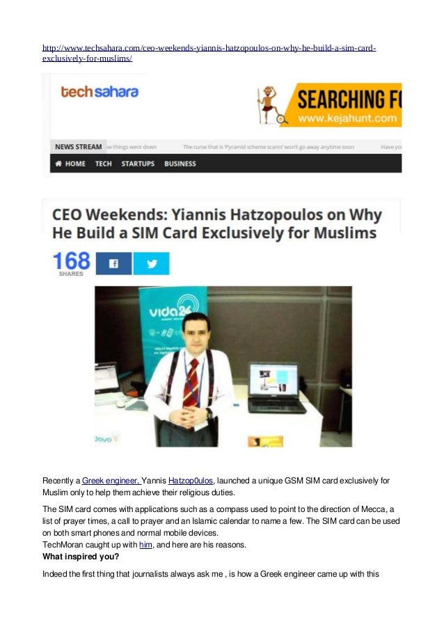http://www.techsahara.com/ceo-weekends-yiannis-hatzopoulos-on-why-he-build-a-sim-card-
exclusively-for-muslims/
Recently a Greek engineer, Yannis Hatzop0ulos, launched a unique GSM SIM card exclusively for
Muslim only to help them achieve their religious duties.
The SIM card comes with applications such as a compass used to point to the direction of Mecca, a
list of prayer times, a call to prayer and an Islamic calendar to name a few. The SIM card can be used
on both smart phones and normal mobile devices.
TechMoran caught up with him, and here are his reasons.
What inspired you?
Indeed the first thing that journalists always ask me , is how a Greek engineer came up with this
 