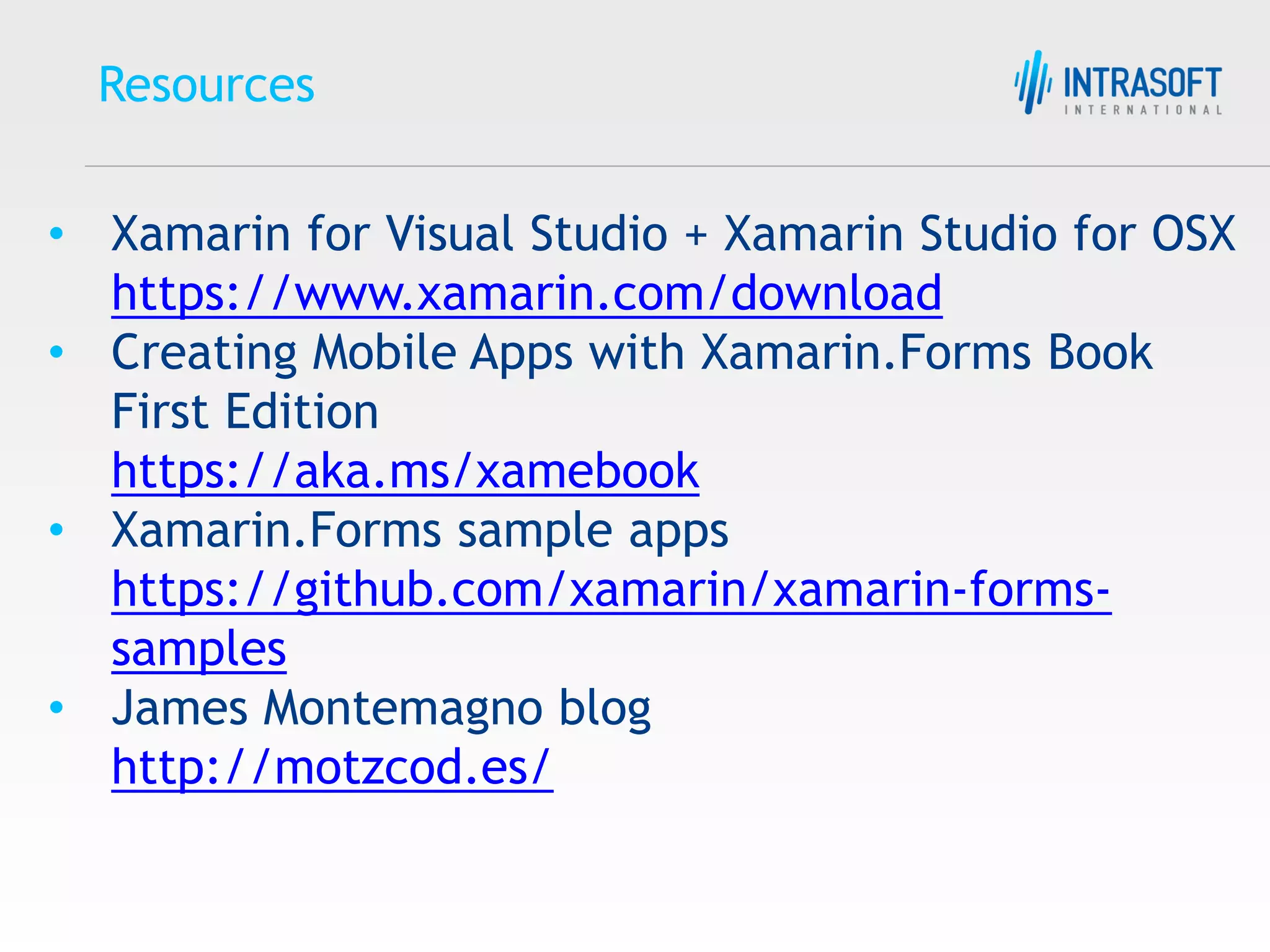 Resources • Xamarin for Visual Studio + Xamarin Studio for OSX https://www.xamarin.com/download • Creating Mobile Apps with Xamarin.Forms Book First Edition https://aka.ms/xamebook • Xamarin.Forms sample apps https://github.com/xamarin/xamarin-forms- samples • James Montemagno blog http://motzcod.es/