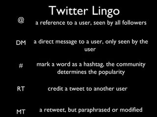 Twitter Lingo
@
DM
#
RT
MT
a reference to a user, seen by all followers
a direct message to a user, only seen by the
user
mark a word as a hashtag, the community
determines the popularity
credit a tweet to another user
a retweet, but paraphrased or modified
 