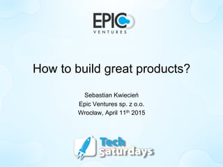 How to build great products?
Sebastian Kwiecień
Epic Ventures sp. z o.o.
Wrocław, April 11th 2015
 
