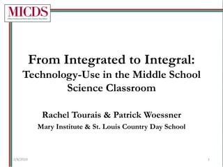 From Integrated to Integral:Technology-Use in the Middle School Science Classroom Rachel Tourais & Patrick Woessner Mary Institute & St. Louis Country Day School 2/8/2010 1 