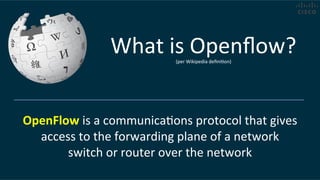 OpenFlow	
  is	
  a	
  communicaCons	
  protocol	
  that	
  gives	
  
access	
  to	
  the	
  forwarding	
  plane	
  of	
  a	
  network	
  
switch	
  or	
  router	
  over	
  the	
  network	
  
What	
  is	
  Openﬂow?	
  (per	
  Wikipedia	
  deﬁniCon)	
  
 