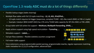 •  Flexible	
  lookup	
  stages	
  (table	
  chaining)	
  
•  MulCple	
  ﬂow	
  tables	
  with	
  full	
  12-­‐tuple	
  matching	
  –	
  L2,	
  L3,	
  ACL,	
  IPv4/IPv6…	
  
–  12-­‐tuple	
  match	
  requires	
  lot	
  bigger	
  (expensive,	
  complex)	
  TCAM	
  –	
  ACL-­‐like	
  match	
  (MAC	
  or	
  FIB	
  is	
  1-­‐tuple)	
  
–  Example:	
  Catalyst	
  3850	
  (UADP	
  ASIC)	
  has	
  17K	
  entry	
  TCAM	
  table	
  capacity	
  for	
  OF	
  (the	
  MAC	
  or	
  FIB	
  is	
  80K)	
  
•  Group	
  table	
  with	
  full	
  acCon	
  list	
  support	
  –	
  MulRcast,	
  MulRpath	
  forwarding,	
  SPAN,	
  …	
  
•  Apply	
  acCons	
  support	
  using	
  high	
  speed	
  recirculaCon	
  –	
  Tunneling,	
  …	
  
•  Metadata	
  support	
  –	
  Labels,	
  …	
  
•  Full	
  per-­‐ﬂow	
  staCsCcs	
  –	
  ﬂexible	
  staCsCcs	
  counters	
  assignment	
  	
  
•  Full	
  meter	
  table	
  support	
  
•  Cisco	
  extensions	
  using	
  programmable	
  packet	
  parsing,	
  programmable	
  rewrite,	
  regular	
  expression	
  matching,	
  
staCc	
  metadata	
  for	
  L1,L2,L3	
  conﬁguraCon,	
  advanced	
  QoS	
  
 