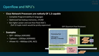 •  Cisco	
  Network	
  Processors	
  are	
  naRvely	
  OF	
  1.3	
  capable	
  
–  Complete	
  Programmability	
  (C-­‐language)	
  
–  OpCmized	
  fast	
  lookup	
  memories,	
  sTCAM	
  
–  But	
  higher	
  power	
  and	
  cost	
  than	
  ﬁxed	
  ASIC’s	
   	
   	
   	
   	
   	
  
	
  (full	
  12-­‐tuple	
  match	
  would	
  be	
  prevy	
  expensive)	
  
•  Examples	
  
–  QFP	
  –	
  60Gbps	
  (ASR1000)	
  
–  Typhoon	
  –	
  120Gbps	
  (ASR9000)	
  
–  nPower	
  X1	
  –	
  400Gbps	
  (CRS,	
  NCS)	
  
QFP	
  (Quantum	
  Flow	
  Processor)	
  
Distribute & Gather Logic
Resources & Memory Interconnect
complete packets
complete packets
Processing Pool
256 Engines
(64 PPEs x 4 threads)
TM ASIC
- 128K queues
- 5L shaping Pkt DRAM
on-chip
resources TCAM4
RLDRAM2 7
RLDRAM2 0
Fast Memory Access
ClusteringXC
 