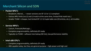 •  Packet	
  NPU’s	
  
–  Broadcom,	
  Marvel,…	
  –	
  newer	
  versions	
  are	
  OF	
  1.0	
  or	
  1.3	
  compliant	
  
–  Various	
  NPU	
  limits	
  (no	
  L2	
  and	
  L3	
  match	
  at	
  the	
  same	
  Cme,	
  limited	
  IPv6	
  match	
  etc.)	
  
–  Smaller	
  TCAM	
  =	
  cheaper,	
  but	
  limited	
  OF	
  1.3	
  12-­‐tuple	
  table	
  size	
  (2K	
  entries,	
  etc.),	
  v6	
  troubles	
  
•  Service	
  NPU’s	
  
–  Cavium,	
  Freescale/NetLogic,…	
  
–  Complete	
  programmability,	
  deﬁnitely	
  OF	
  ready	
  
–  Typically	
  no	
  TCAM	
  –	
  soware	
  tree	
  lookup	
  (M-­‐trie),	
  low	
  performance	
  stability	
  
•  Intel	
  x86	
  CPU’s	
  
–  Complete	
  programmability,	
  deﬁnitely	
  OF	
  ready	
  
–  40G	
  capable	
  today,	
  but	
  they	
  are	
  general	
  purpose	
  –	
  high	
  power	
  and	
  high	
  cost	
  
 