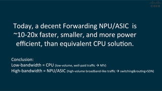 Today,	
  a	
  decent	
  Forwarding	
  NPU/ASIC	
  	
  is	
  	
  
~10-­‐20x	
  faster,	
  smaller,	
  and	
  more	
  power	
  
eﬃcient,	
  than	
  equivalent	
  CPU	
  soluCon.	
  	
  
Conclusion:	
  	
  
Low-­‐bandwidth	
  =	
  CPU	
  (low-­‐volume,	
  well-­‐paid	
  traﬃc	
  !	
  NfV)	
  
High-­‐bandwidth	
  =	
  NPU/ASIC	
  (high-­‐volume	
  broadband-­‐like	
  traﬃc	
  !	
  switching&rouCng+SDN)	
  
 