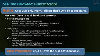  
Not	
  True.	
  Cisco	
  uses	
  all	
  hardware	
  sources:	
  
•  Internal	
  Development	
  
•  Whenever	
  it	
  makes	
  sense	
  (clear	
  criteria)	
  
•  Example:	
  CRS/NCS	
  forwarding	
  NPU,	
  ASR9K	
  fabric,	
  ASR900	
  ASIC...	
  
•  Speciﬁc	
  form:	
  acquisiCon/spin-­‐in	
  (eg.	
  N7K/N9K)	
  
•  Merchant+	
  
•  Cisco-­‐only	
  version	
  with	
  certain	
  improvements	
  (X	
  years	
  of	
  exclusivity)	
  
•  Example:	
  ASR9K	
  Trident/Typhoon/Tomahawk	
  NPU	
  
•  Another	
  form	
  of	
  Merchant+:	
  Merchant	
  +	
  Cisco	
  ASIC	
  together	
  (eg.	
  ACI/N9K)	
  
•  Merchant	
  	
  
•  Broadcom,	
  Marvell,	
  Vitesse,…	
  
•  Used	
  if	
  they	
  ﬁt	
  our	
  requirements	
  (features,	
  performance,	
  strategy)	
  
•  Example:	
  ASR901,	
  ASR9000v,	
  ME1200...	
  
Myth #1:	
  Cisco	
  uses	
  only	
  internal	
  silicon,	
  that‘s	
  why	
  it‘s	
  so	
  expensive.	
  
Value Proposition: Cisco	
  delivers	
  the	
  best-­‐class	
  hardware.	
  
	
  	
  	
  	
  	
  	
  	
  	
  	
  	
  	
  	
  	
  	
  	
  	
  	
  	
  	
  	
  	
  	
  	
  	
  	
  	
  	
  	
  	
  	
  	
  	
  	
  	
  	
  	
  	
  	
  	
  	
  	
  	
  It	
  has	
  been	
  like	
  this	
  for	
  decades,	
  and	
  it	
  is	
  going	
  to	
  conCnue.	
  
 